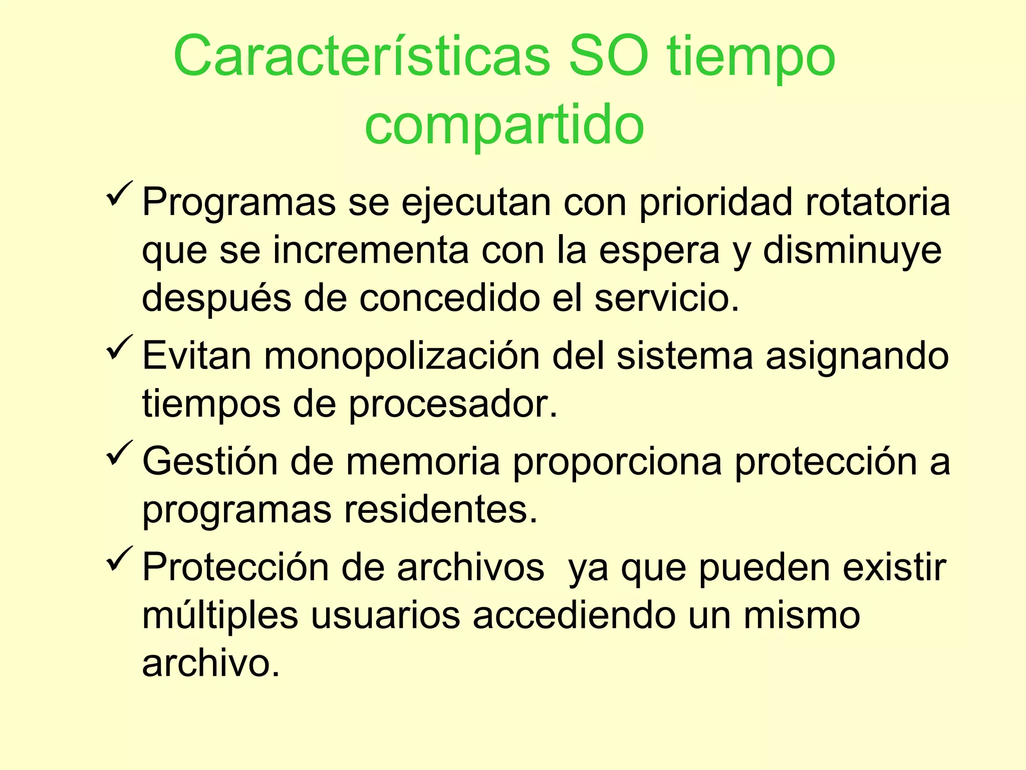 Características SO tiempo
compartido
Programas se ejecutan con prioridad rotatoria
que se incrementa con la espera y disminuye
después de concedido el servicio.
Evitan monopolización del sistema asignando
tiempos de procesador.
Gestión de memoria proporciona protección a
programas residentes.
Protección de archivos ya que pueden existir
múltiples usuarios accediendo un mismo
archivo.
 
