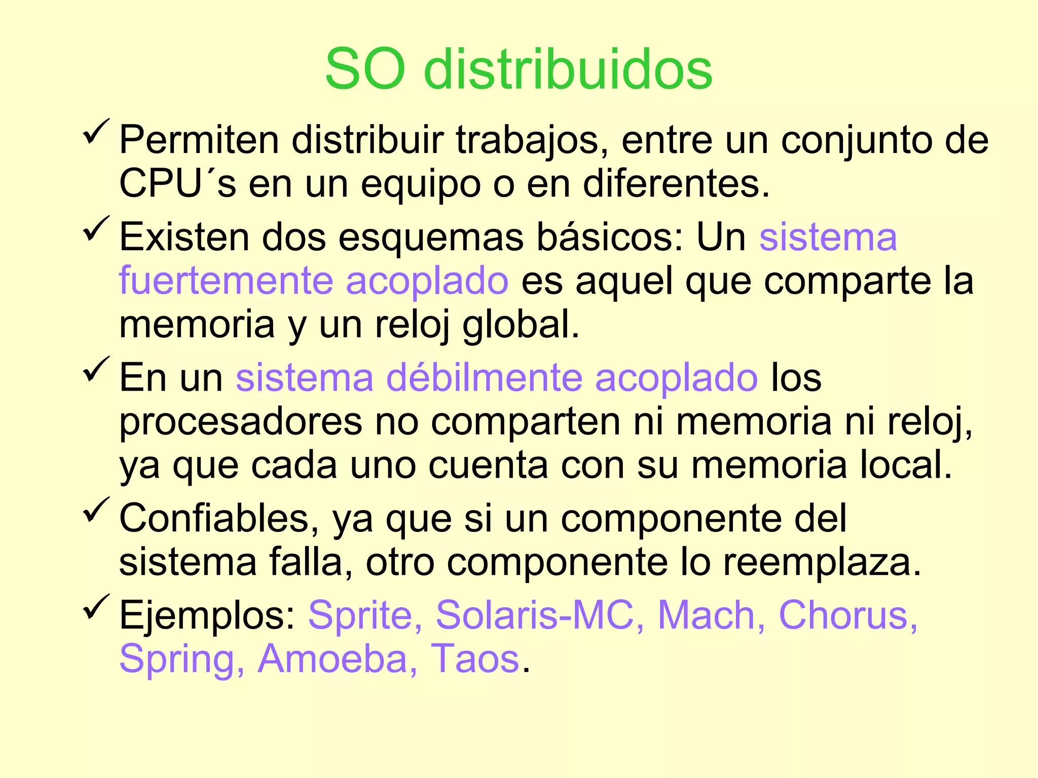 SO distribuidos
Permiten distribuir trabajos, entre un conjunto de
CPU´s en un equipo o en diferentes.
Existen dos esquemas básicos: Un sistema
fuertemente acoplado es aquel que comparte la
memoria y un reloj global.
En un sistema débilmente acoplado los
procesadores no comparten ni memoria ni reloj,
ya que cada uno cuenta con su memoria local.
Confiables, ya que si un componente del
sistema falla, otro componente lo reemplaza.
Ejemplos: Sprite, Solaris-MC, Mach, Chorus,
Spring, Amoeba, Taos.
 