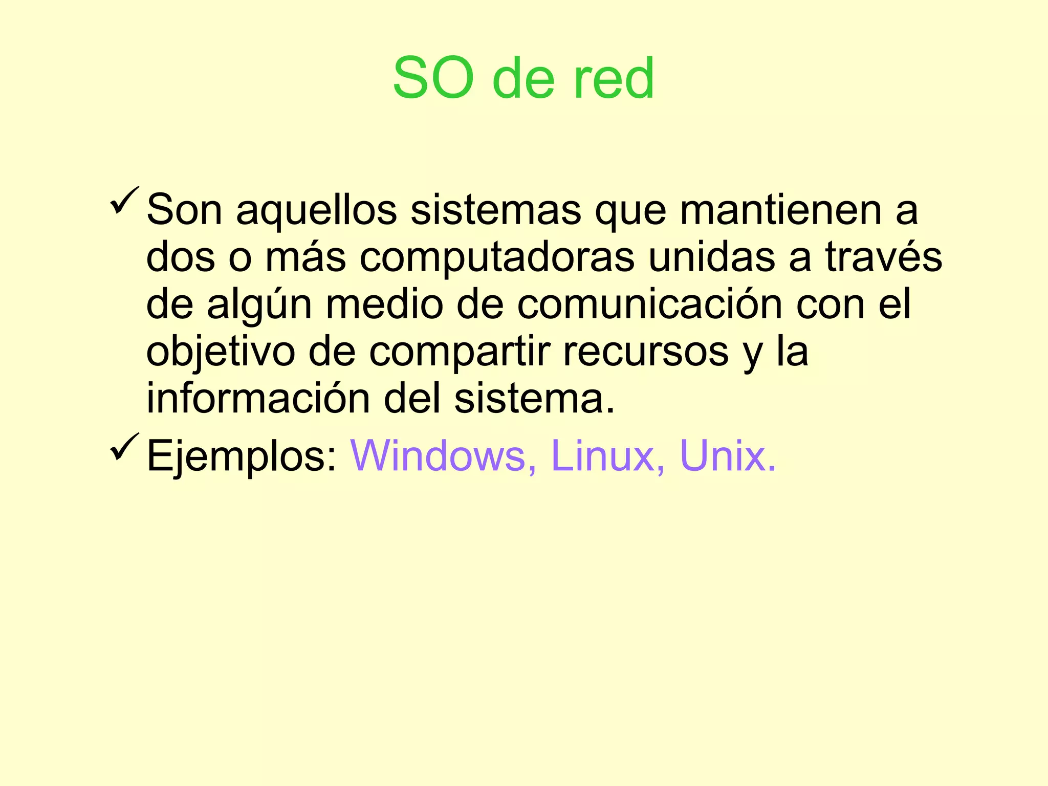 SO de red
Son aquellos sistemas que mantienen a
dos o más computadoras unidas a través
de algún medio de comunicación con el
objetivo de compartir recursos y la
información del sistema.
Ejemplos: Windows, Linux, Unix.
 