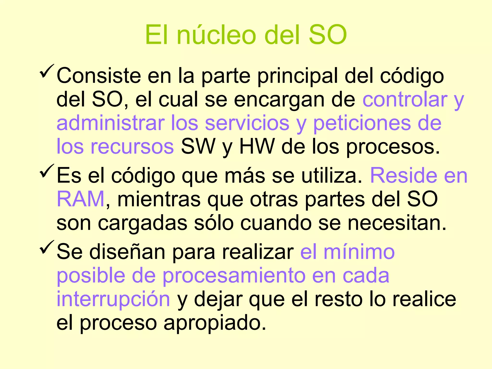 El núcleo del SO
Consiste en la parte principal del código
del SO, el cual se encargan de controlar y
administrar los servicios y peticiones de
los recursos SW y HW de los procesos.
Es el código que más se utiliza. Reside en
RAM, mientras que otras partes del SO
son cargadas sólo cuando se necesitan.
Se diseñan para realizar el mínimo
posible de procesamiento en cada
interrupción y dejar que el resto lo realice
el proceso apropiado.
 