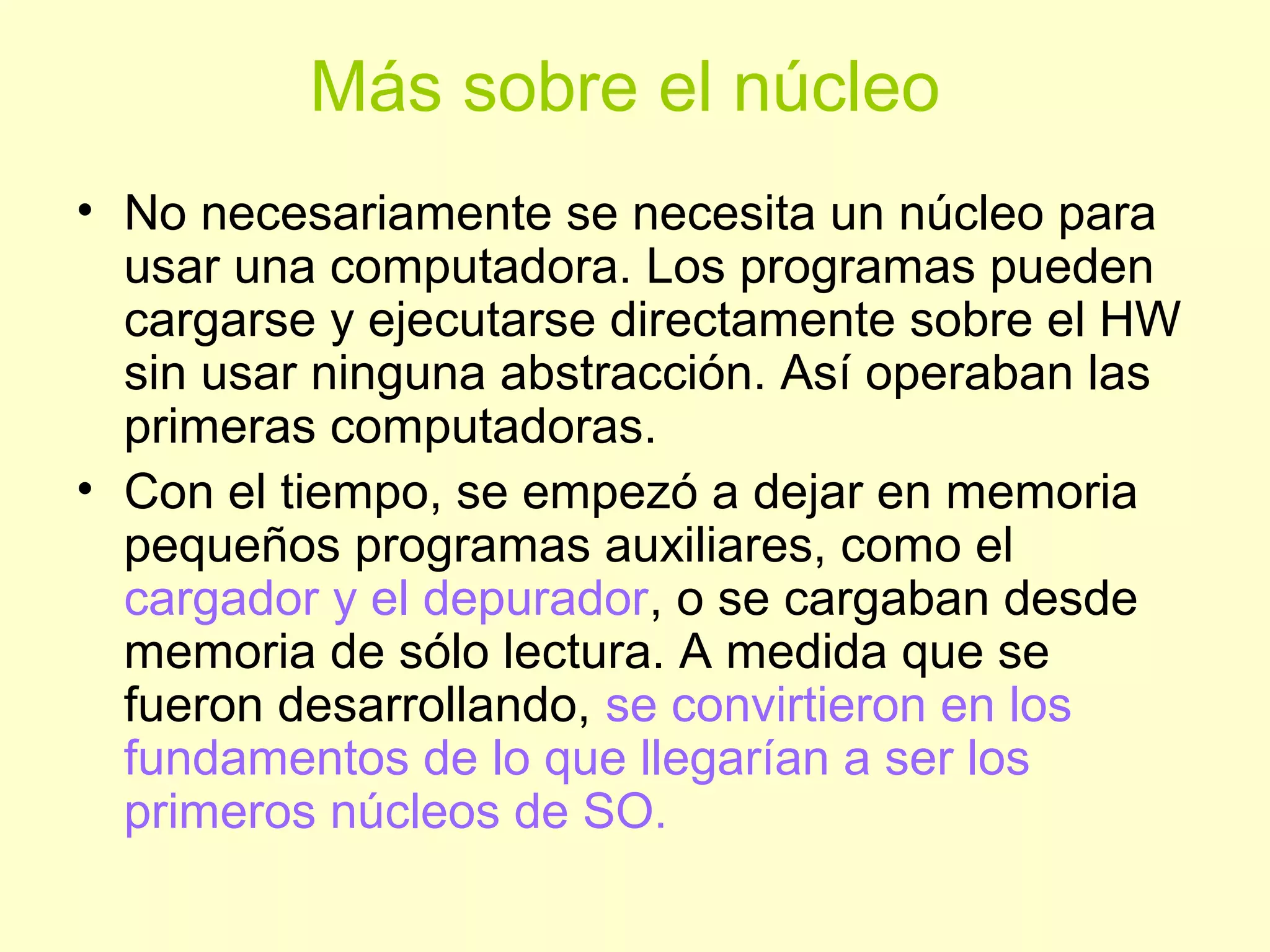 Más sobre el núcleo
• No necesariamente se necesita un núcleo para
usar una computadora. Los programas pueden
cargarse y ejecutarse directamente sobre el HW
sin usar ninguna abstracción. Así operaban las
primeras computadoras.
• Con el tiempo, se empezó a dejar en memoria
pequeños programas auxiliares, como el
cargador y el depurador, o se cargaban desde
memoria de sólo lectura. A medida que se
fueron desarrollando, se convirtieron en los
fundamentos de lo que llegarían a ser los
primeros núcleos de SO.
 