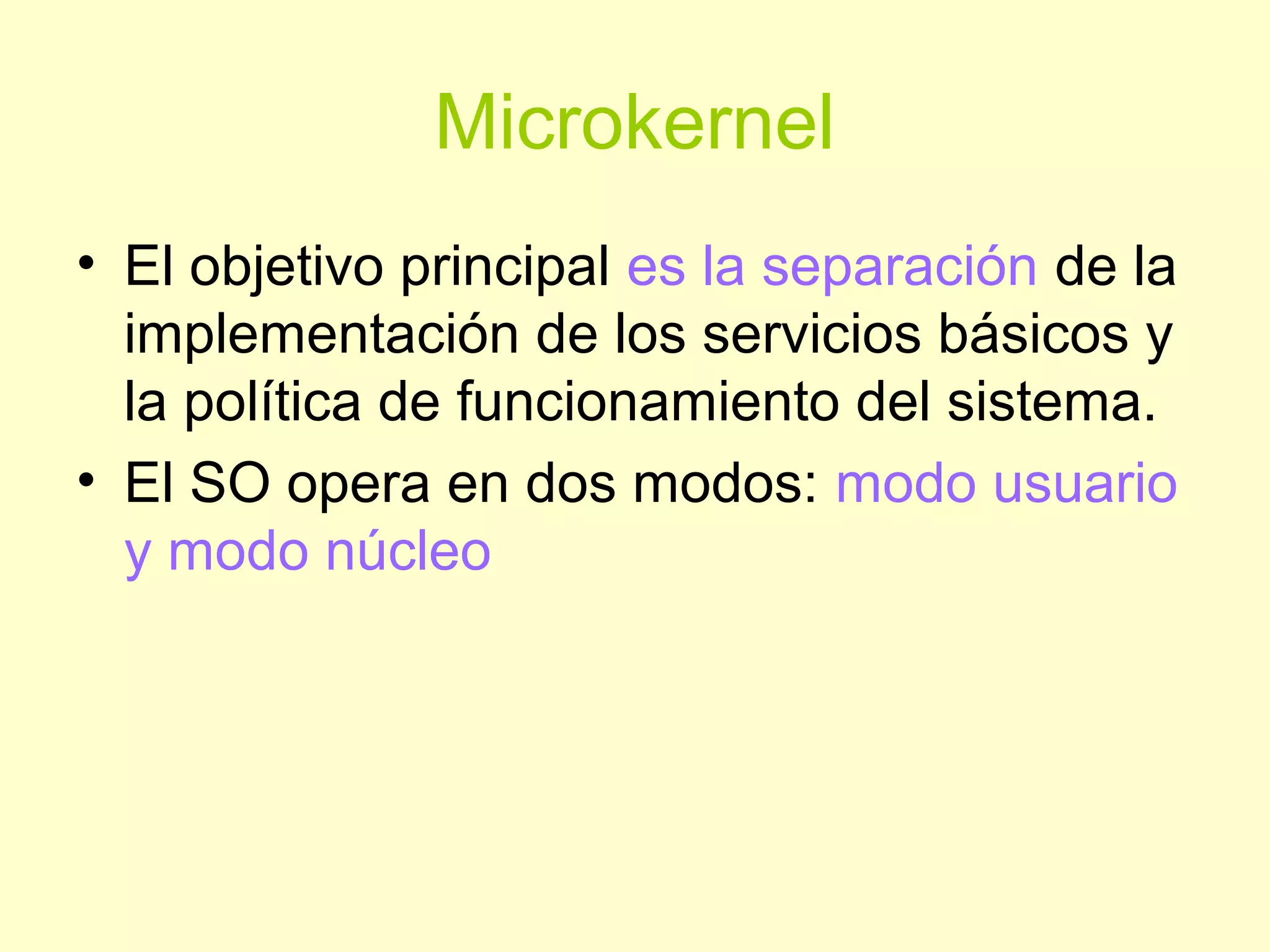 Microkernel
• El objetivo principal es la separación de la
implementación de los servicios básicos y
la política de funcionamiento del sistema.
• El SO opera en dos modos: modo usuario
y modo núcleo
 