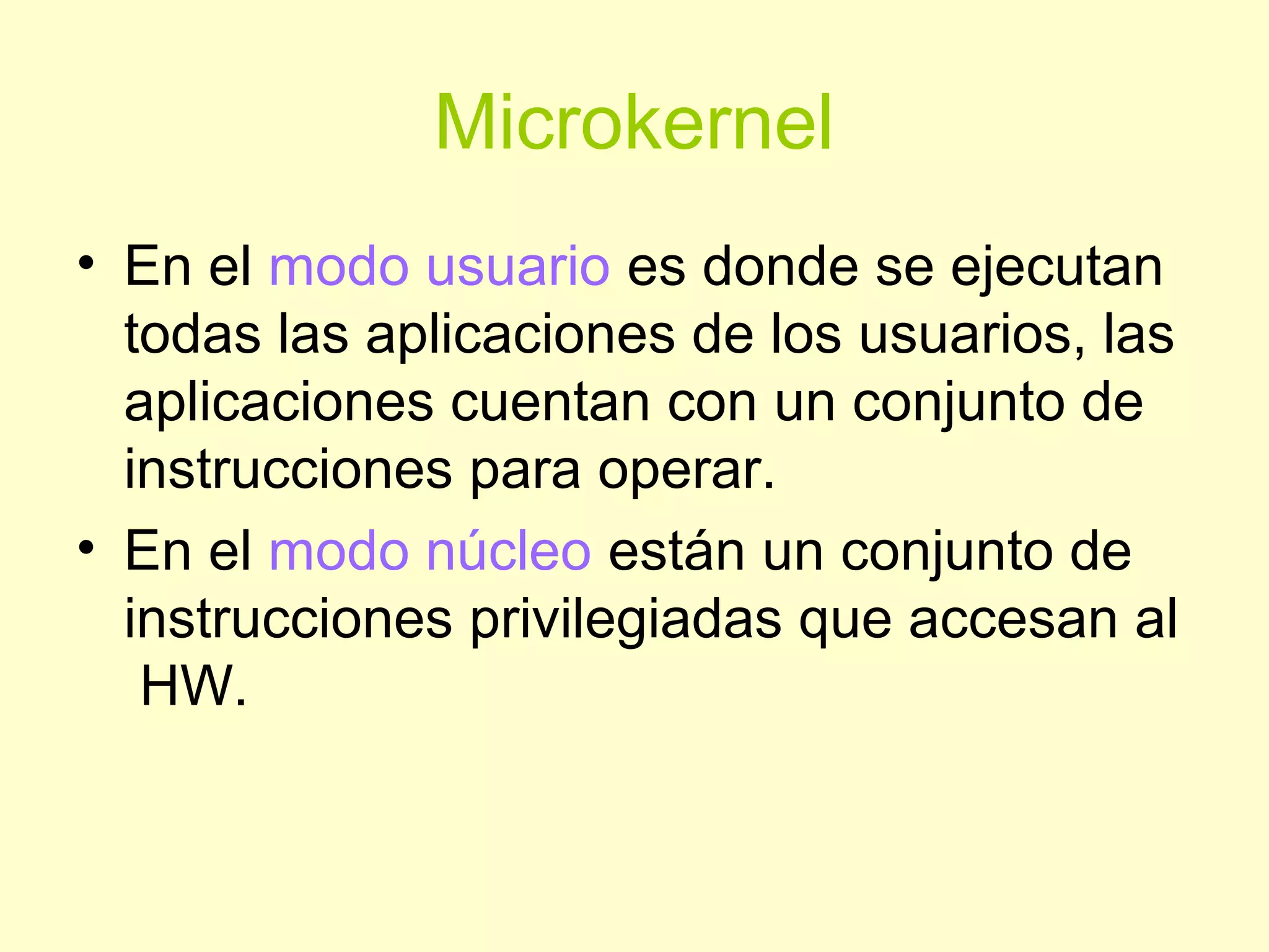 Microkernel
• En el modo usuario es donde se ejecutan
todas las aplicaciones de los usuarios, las
aplicaciones cuentan con un conjunto de
instrucciones para operar.
• En el modo núcleo están un conjunto de
instrucciones privilegiadas que accesan al
HW.
 
