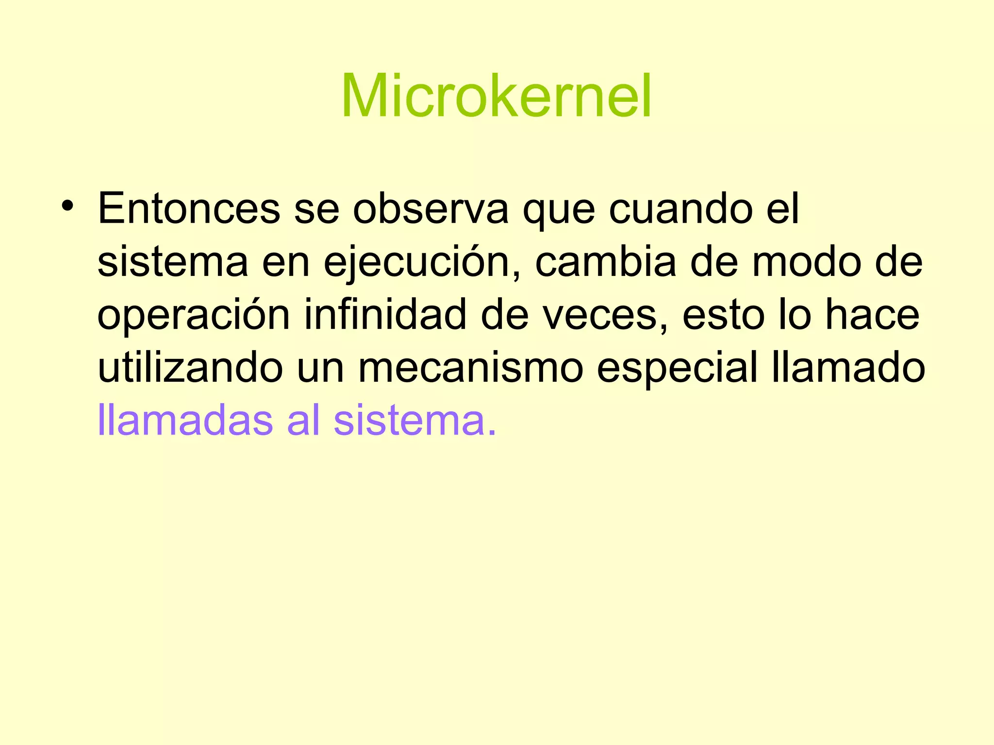 Microkernel
• Entonces se observa que cuando el
sistema en ejecución, cambia de modo de
operación infinidad de veces, esto lo hace
utilizando un mecanismo especial llamado
llamadas al sistema.
 