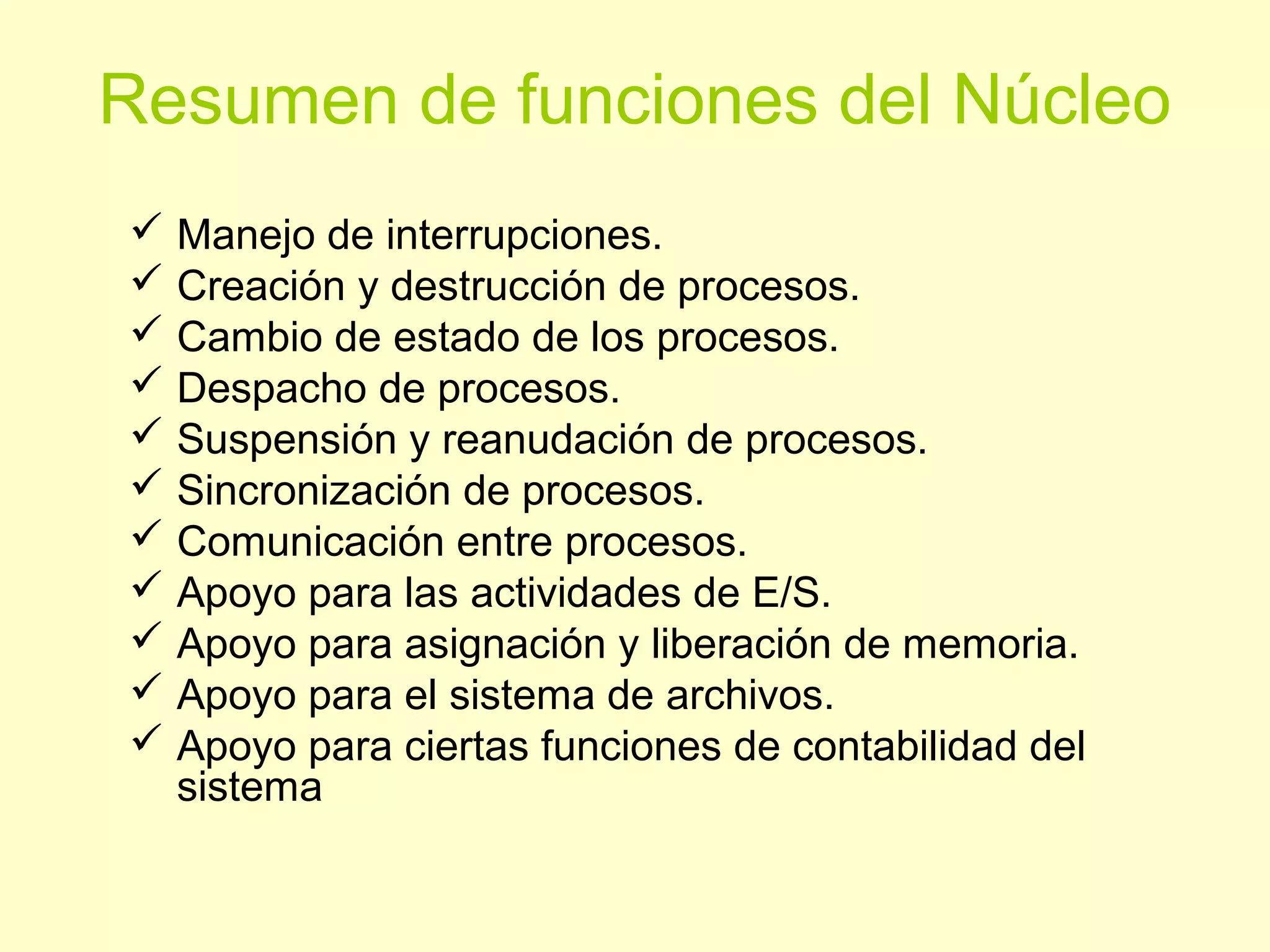 Resumen de funciones del Núcleo
 Manejo de interrupciones.
 Creación y destrucción de procesos.
 Cambio de estado de los procesos.
 Despacho de procesos.
 Suspensión y reanudación de procesos.
 Sincronización de procesos.
 Comunicación entre procesos.
 Apoyo para las actividades de E/S.
 Apoyo para asignación y liberación de memoria.
 Apoyo para el sistema de archivos.
 Apoyo para ciertas funciones de contabilidad del
sistema
 