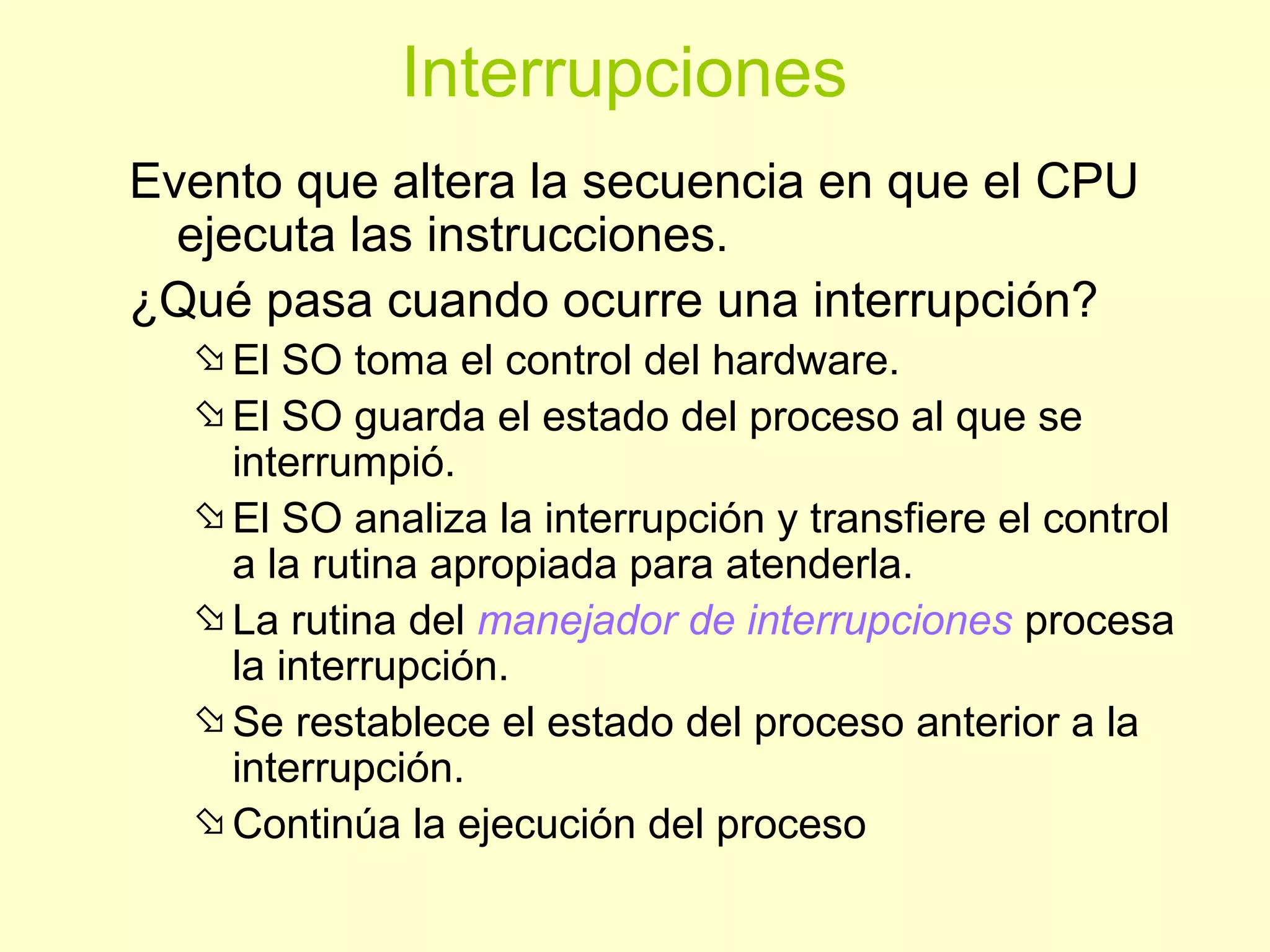 Interrupciones
Evento que altera la secuencia en que el CPU
ejecuta las instrucciones.
¿Qué pasa cuando ocurre una interrupción?
El SO toma el control del hardware.
El SO guarda el estado del proceso al que se
interrumpió.
El SO analiza la interrupción y transfiere el control
a la rutina apropiada para atenderla.
La rutina del manejador de interrupciones procesa
la interrupción.
Se restablece el estado del proceso anterior a la
interrupción.
Continúa la ejecución del proceso
 