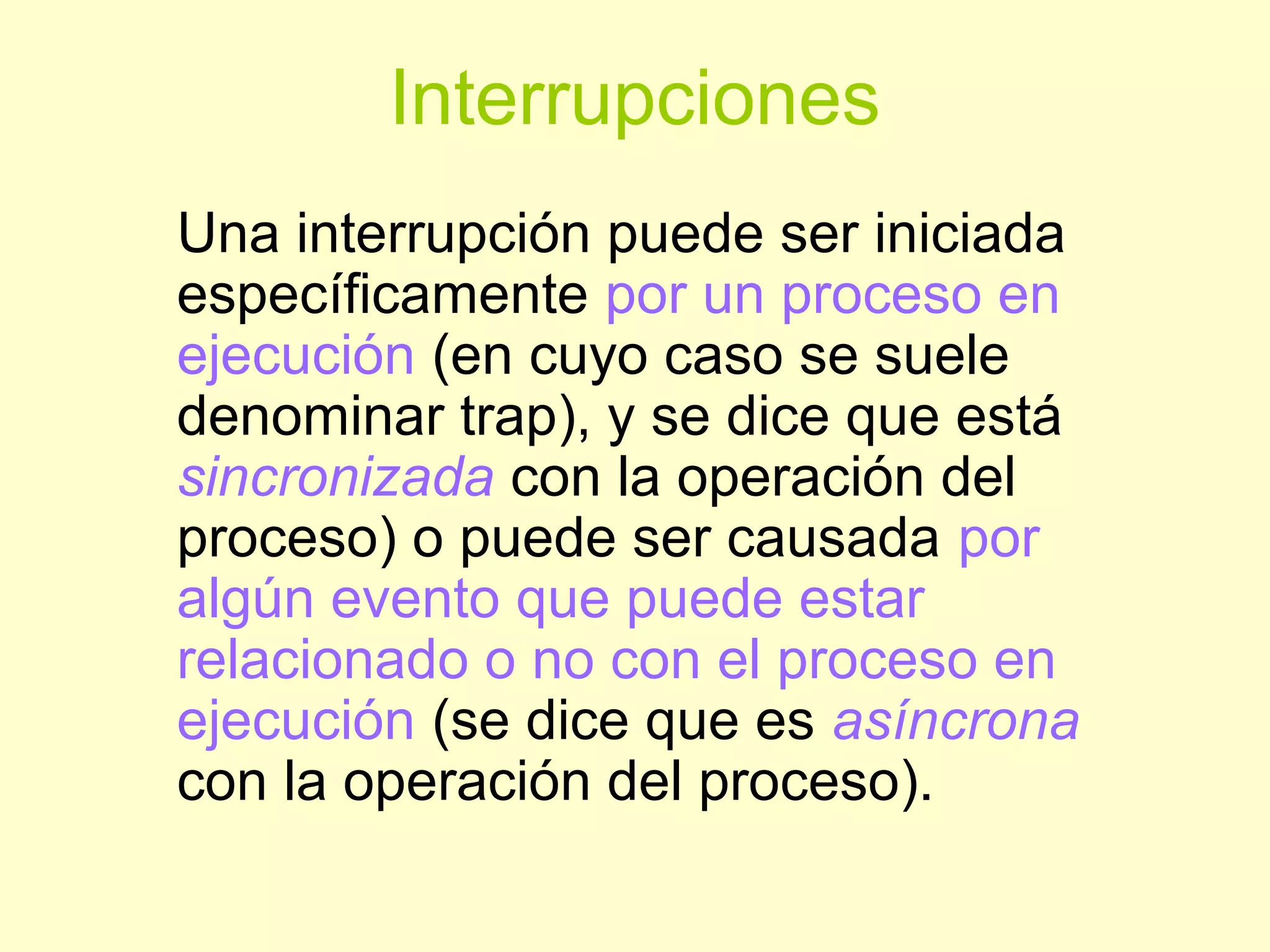 Interrupciones
Una interrupción puede ser iniciada
específicamente por un proceso en
ejecución (en cuyo caso se suele
denominar trap), y se dice que está
sincronizada con la operación del
proceso) o puede ser causada por
algún evento que puede estar
relacionado o no con el proceso en
ejecución (se dice que es asíncrona
con la operación del proceso).
 