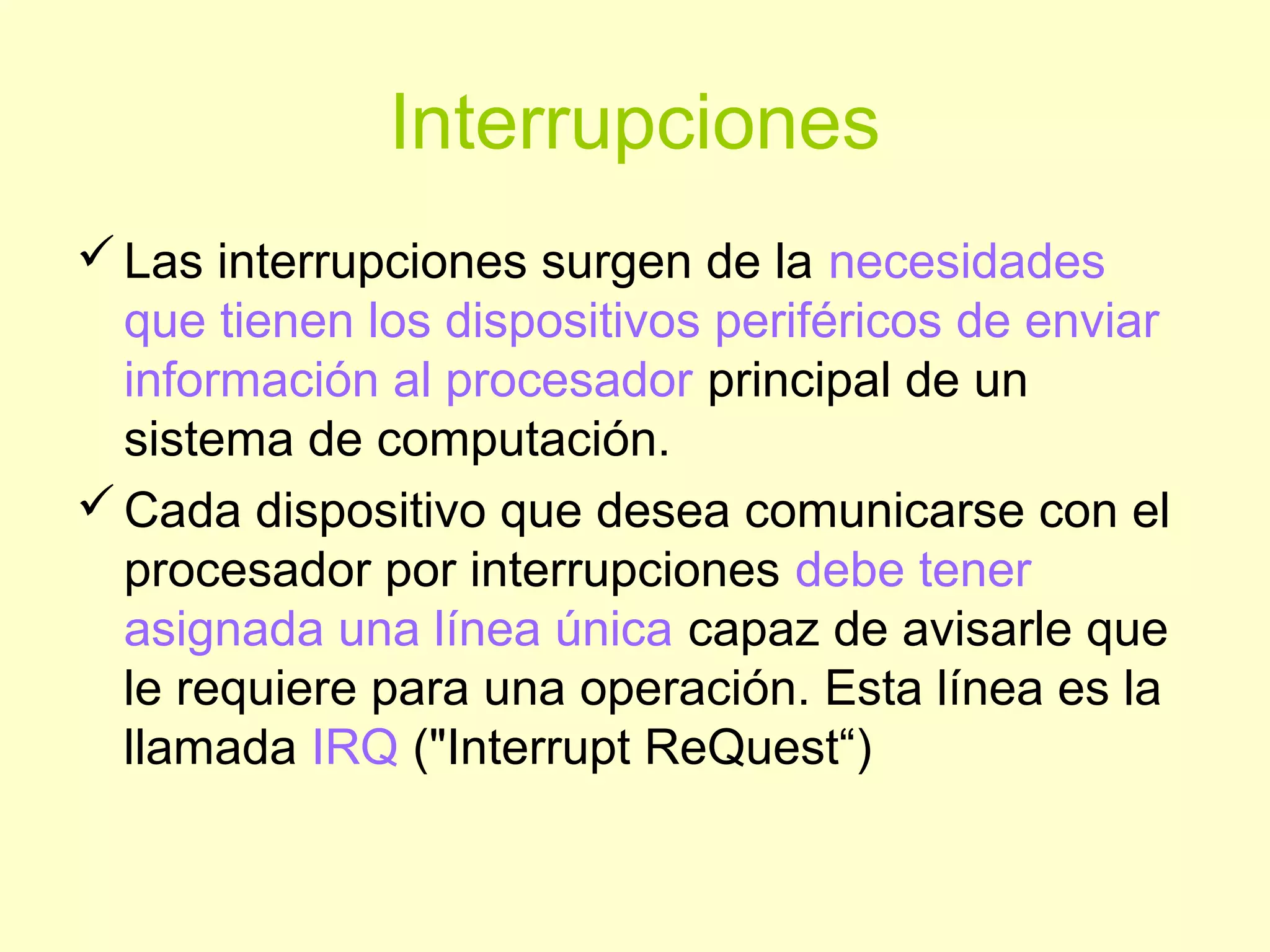 Interrupciones
Las interrupciones surgen de la necesidades
que tienen los dispositivos periféricos de enviar
información al procesador principal de un
sistema de computación.
Cada dispositivo que desea comunicarse con el
procesador por interrupciones debe tener
asignada una línea única capaz de avisarle que
le requiere para una operación. Esta línea es la
llamada IRQ ("Interrupt ReQuest“)
 