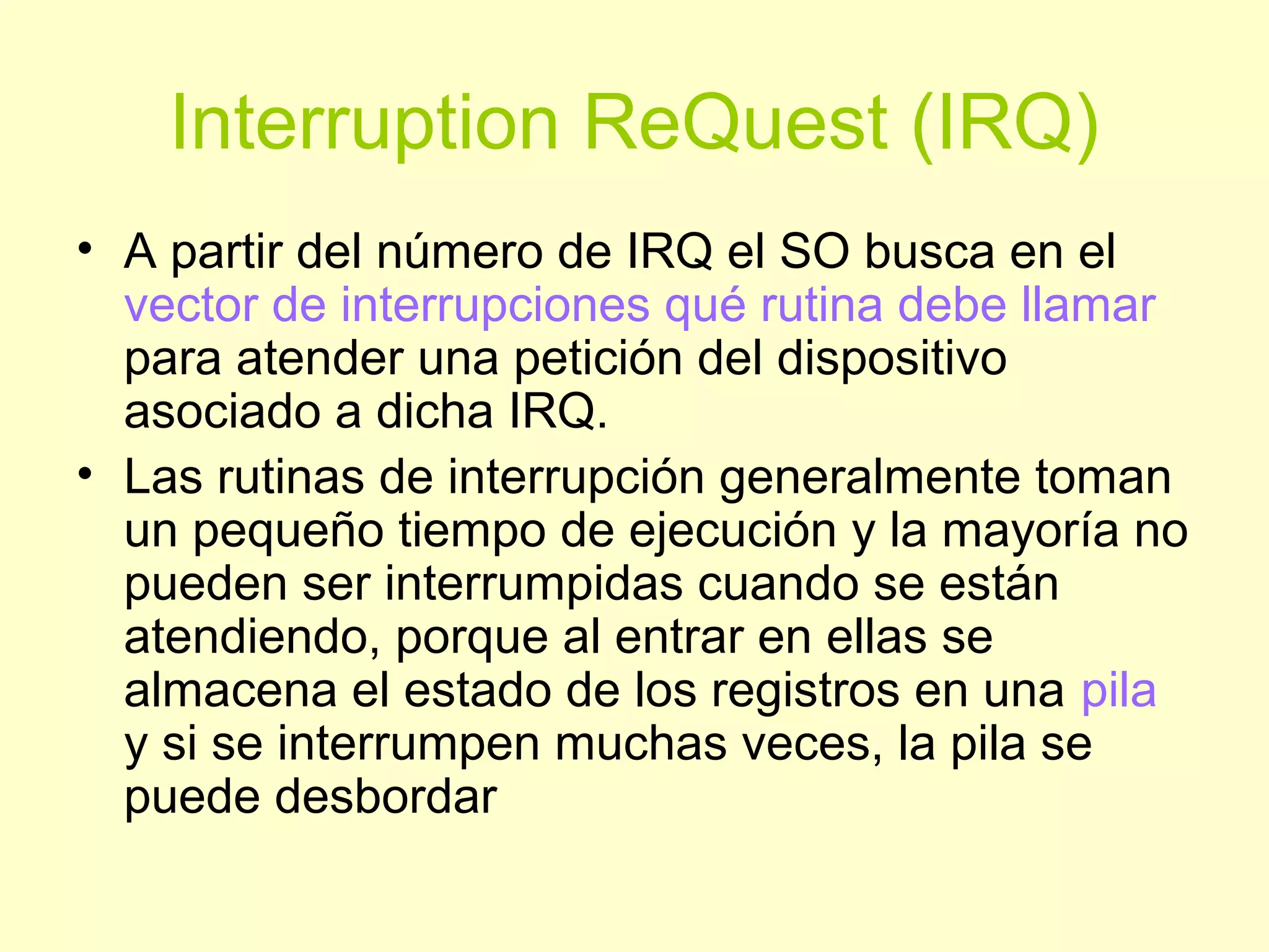 Interruption ReQuest (IRQ)
• A partir del número de IRQ el SO busca en el
vector de interrupciones qué rutina debe llamar
para atender una petición del dispositivo
asociado a dicha IRQ.
• Las rutinas de interrupción generalmente toman
un pequeño tiempo de ejecución y la mayoría no
pueden ser interrumpidas cuando se están
atendiendo, porque al entrar en ellas se
almacena el estado de los registros en una pila
y si se interrumpen muchas veces, la pila se
puede desbordar
 