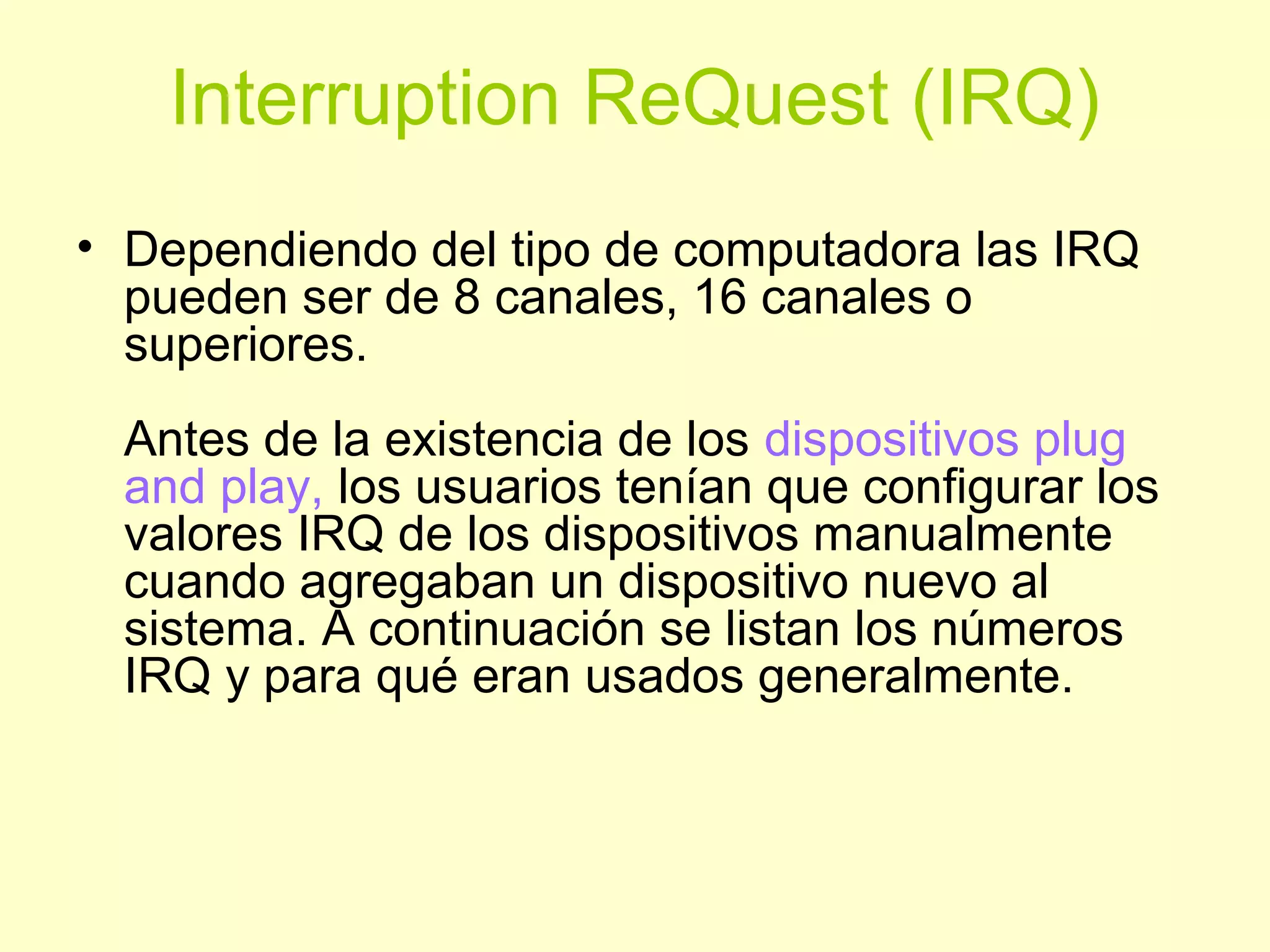 Interruption ReQuest (IRQ)
• Dependiendo del tipo de computadora las IRQ
pueden ser de 8 canales, 16 canales o
superiores.
Antes de la existencia de los dispositivos plug
and play, los usuarios tenían que configurar los
valores IRQ de los dispositivos manualmente
cuando agregaban un dispositivo nuevo al
sistema. A continuación se listan los números
IRQ y para qué eran usados generalmente.
 