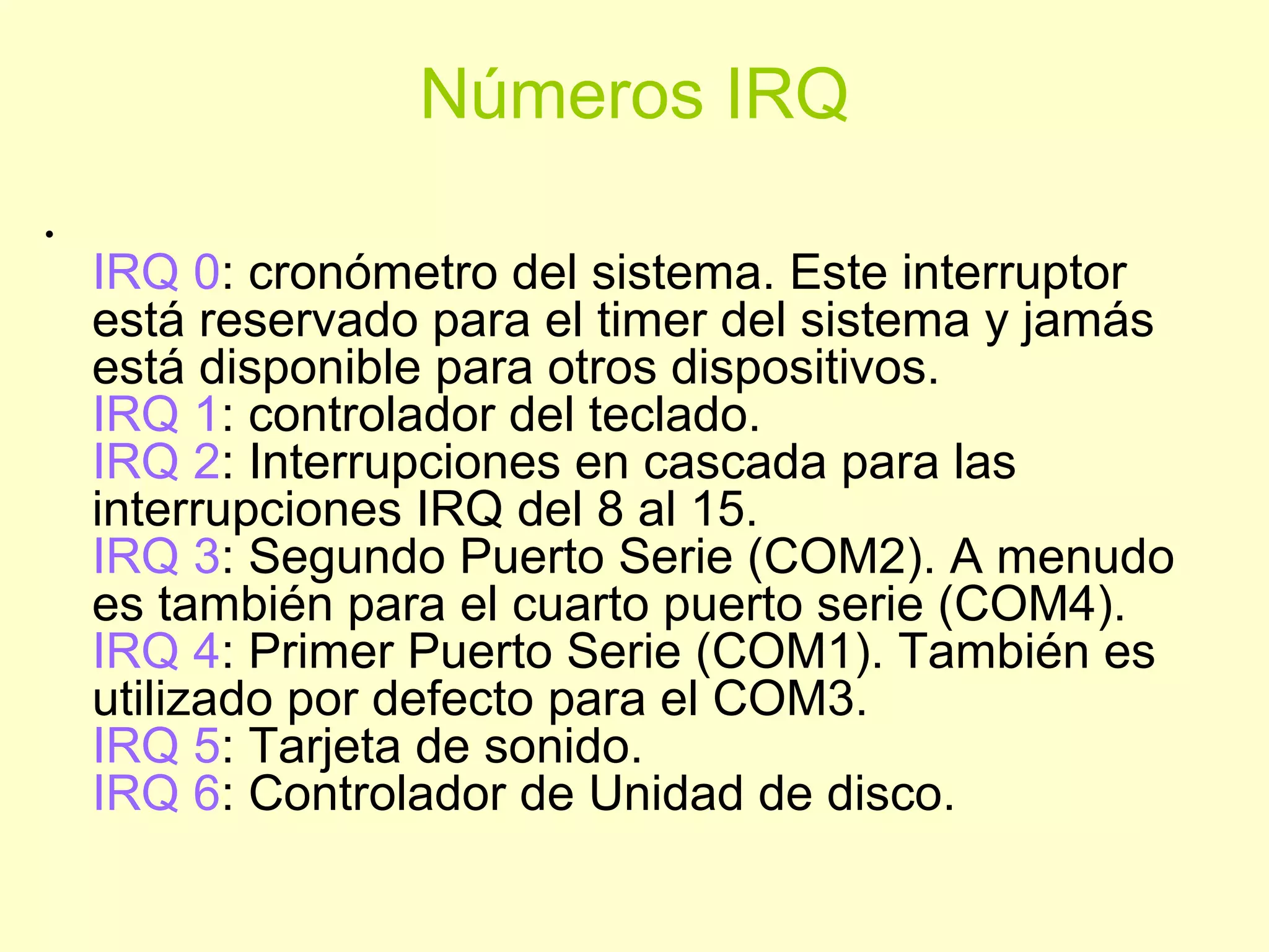 Números IRQ
•
IRQ 0: cronómetro del sistema. Este interruptor
está reservado para el timer del sistema y jamás
está disponible para otros dispositivos.
IRQ 1: controlador del teclado.
IRQ 2: Interrupciones en cascada para las
interrupciones IRQ del 8 al 15.
IRQ 3: Segundo Puerto Serie (COM2). A menudo
es también para el cuarto puerto serie (COM4).
IRQ 4: Primer Puerto Serie (COM1). También es
utilizado por defecto para el COM3.
IRQ 5: Tarjeta de sonido.
IRQ 6: Controlador de Unidad de disco.
 