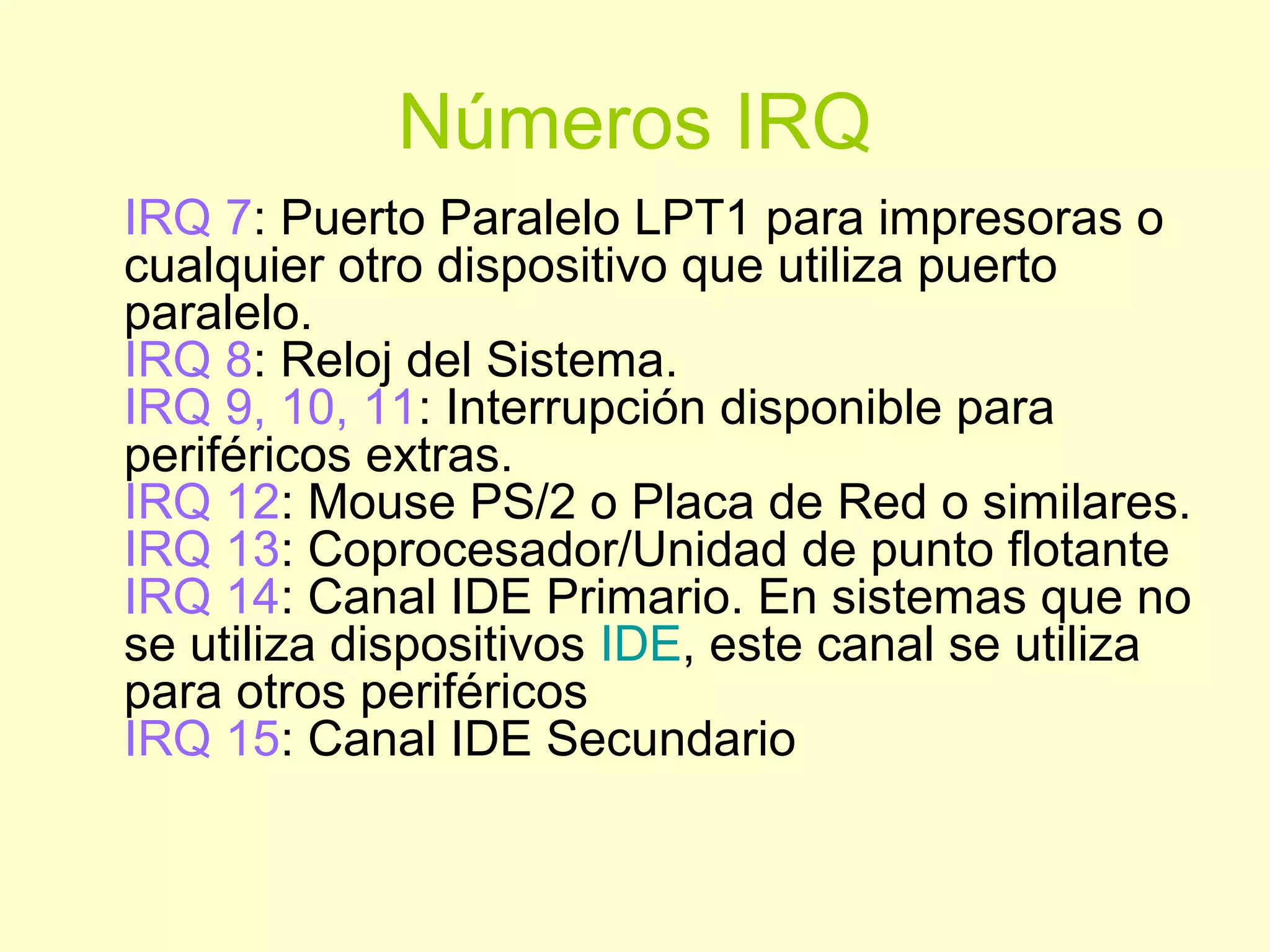 Números IRQ
IRQ 7: Puerto Paralelo LPT1 para impresoras o
cualquier otro dispositivo que utiliza puerto
paralelo.
IRQ 8: Reloj del Sistema.
IRQ 9, 10, 11: Interrupción disponible para
periféricos extras.
IRQ 12: Mouse PS/2 o Placa de Red o similares.
IRQ 13: Coprocesador/Unidad de punto flotante
IRQ 14: Canal IDE Primario. En sistemas que no
se utiliza dispositivos IDE, este canal se utiliza
para otros periféricos
IRQ 15: Canal IDE Secundario
 