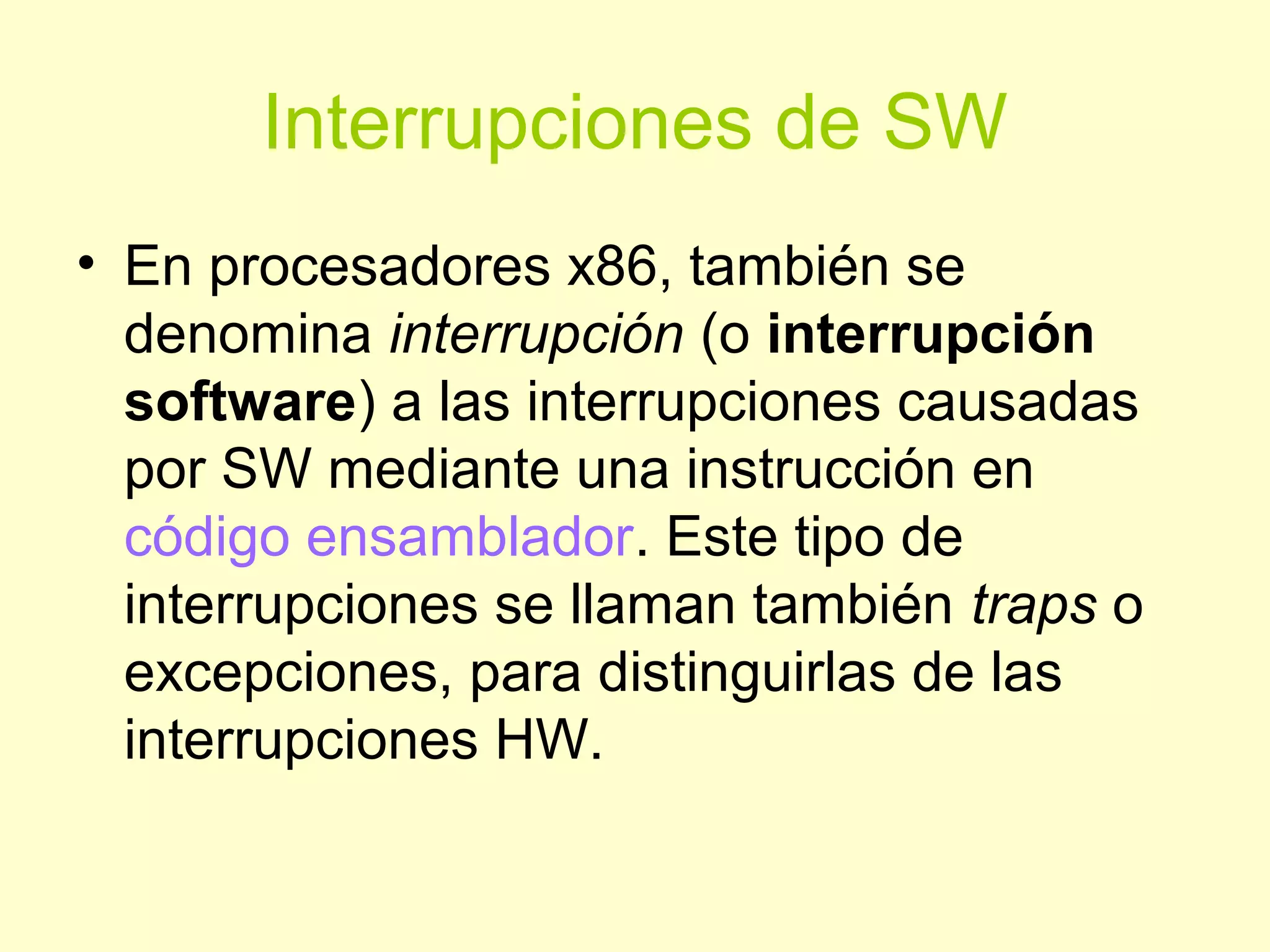 Interrupciones de SW
• En procesadores x86, también se
denomina interrupción (o interrupción
software) a las interrupciones causadas
por SW mediante una instrucción en
código ensamblador. Este tipo de
interrupciones se llaman también traps o
excepciones, para distinguirlas de las
interrupciones HW.
 