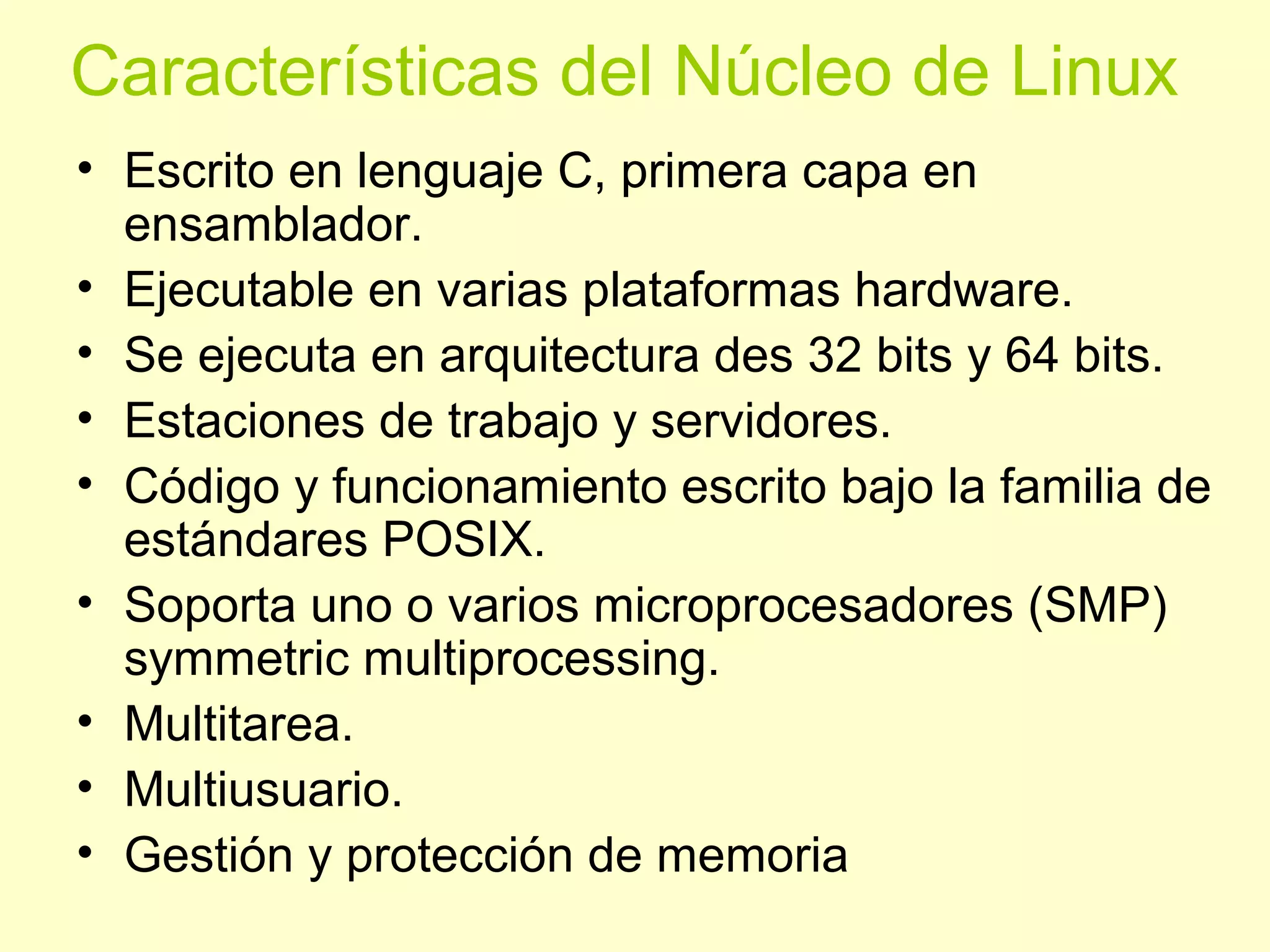 Características del Núcleo de Linux
• Escrito en lenguaje C, primera capa en
ensamblador.
• Ejecutable en varias plataformas hardware.
• Se ejecuta en arquitectura des 32 bits y 64 bits.
• Estaciones de trabajo y servidores.
• Código y funcionamiento escrito bajo la familia de
estándares POSIX.
• Soporta uno o varios microprocesadores (SMP)
symmetric multiprocessing.
• Multitarea.
• Multiusuario.
• Gestión y protección de memoria
 