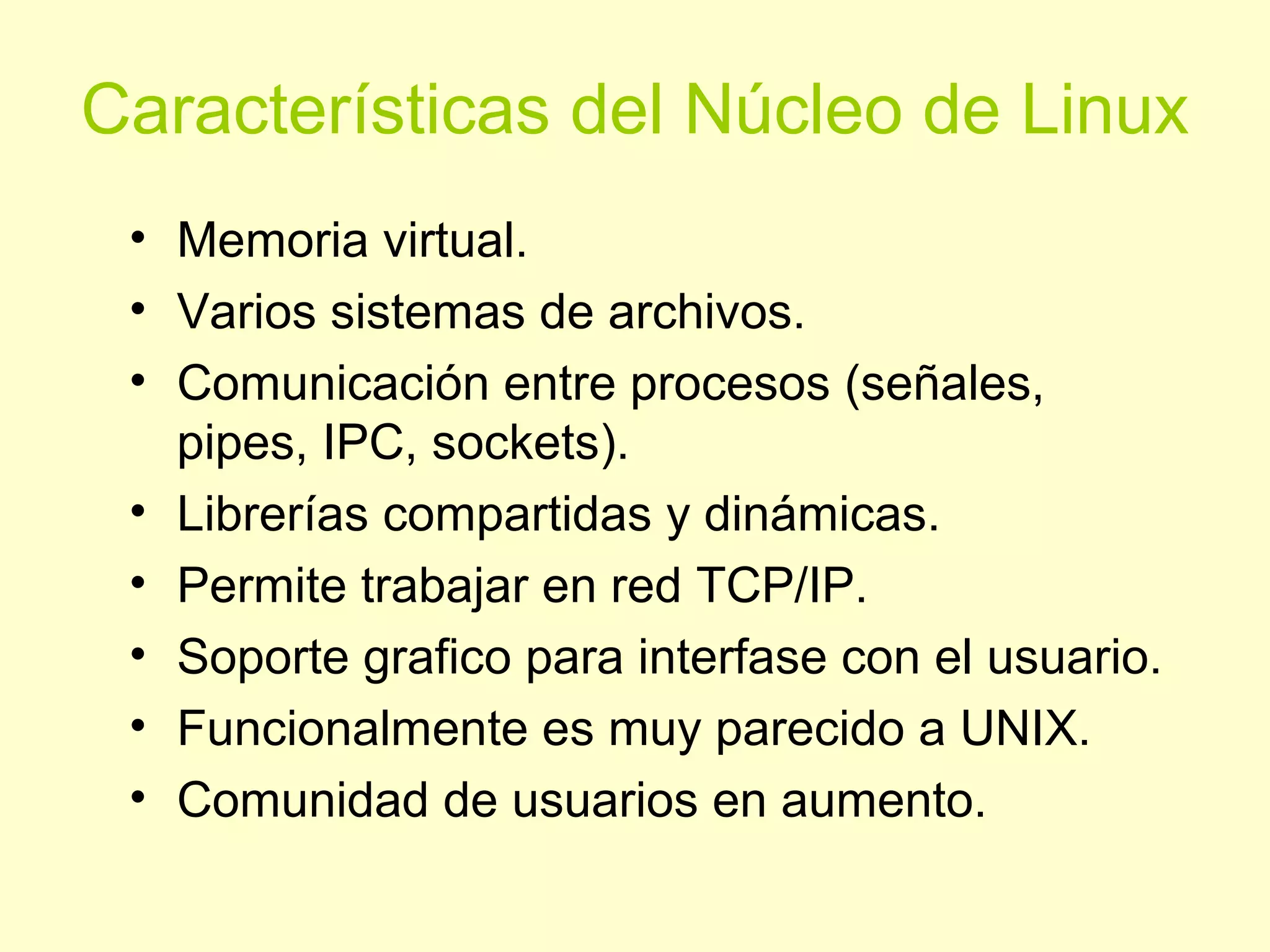 Características del Núcleo de Linux
• Memoria virtual.
• Varios sistemas de archivos.
• Comunicación entre procesos (señales,
pipes, IPC, sockets).
• Librerías compartidas y dinámicas.
• Permite trabajar en red TCP/IP.
• Soporte grafico para interfase con el usuario.
• Funcionalmente es muy parecido a UNIX.
• Comunidad de usuarios en aumento.
 