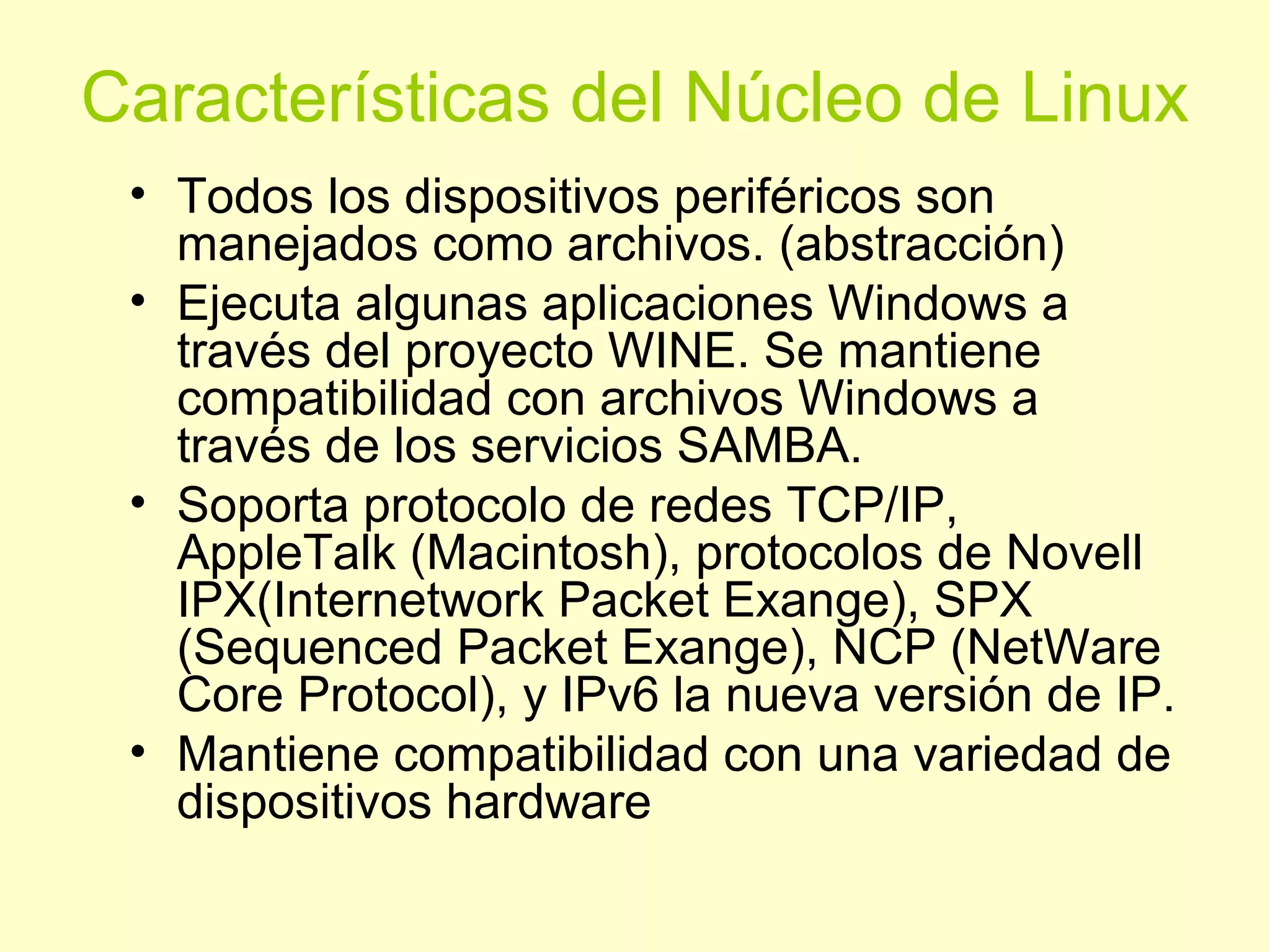 Características del Núcleo de Linux
• Todos los dispositivos periféricos son
manejados como archivos. (abstracción)
• Ejecuta algunas aplicaciones Windows a
través del proyecto WINE. Se mantiene
compatibilidad con archivos Windows a
través de los servicios SAMBA.
• Soporta protocolo de redes TCP/IP,
AppleTalk (Macintosh), protocolos de Novell
IPX(Internetwork Packet Exange), SPX
(Sequenced Packet Exange), NCP (NetWare
Core Protocol), y IPv6 la nueva versión de IP.
• Mantiene compatibilidad con una variedad de
dispositivos hardware
 