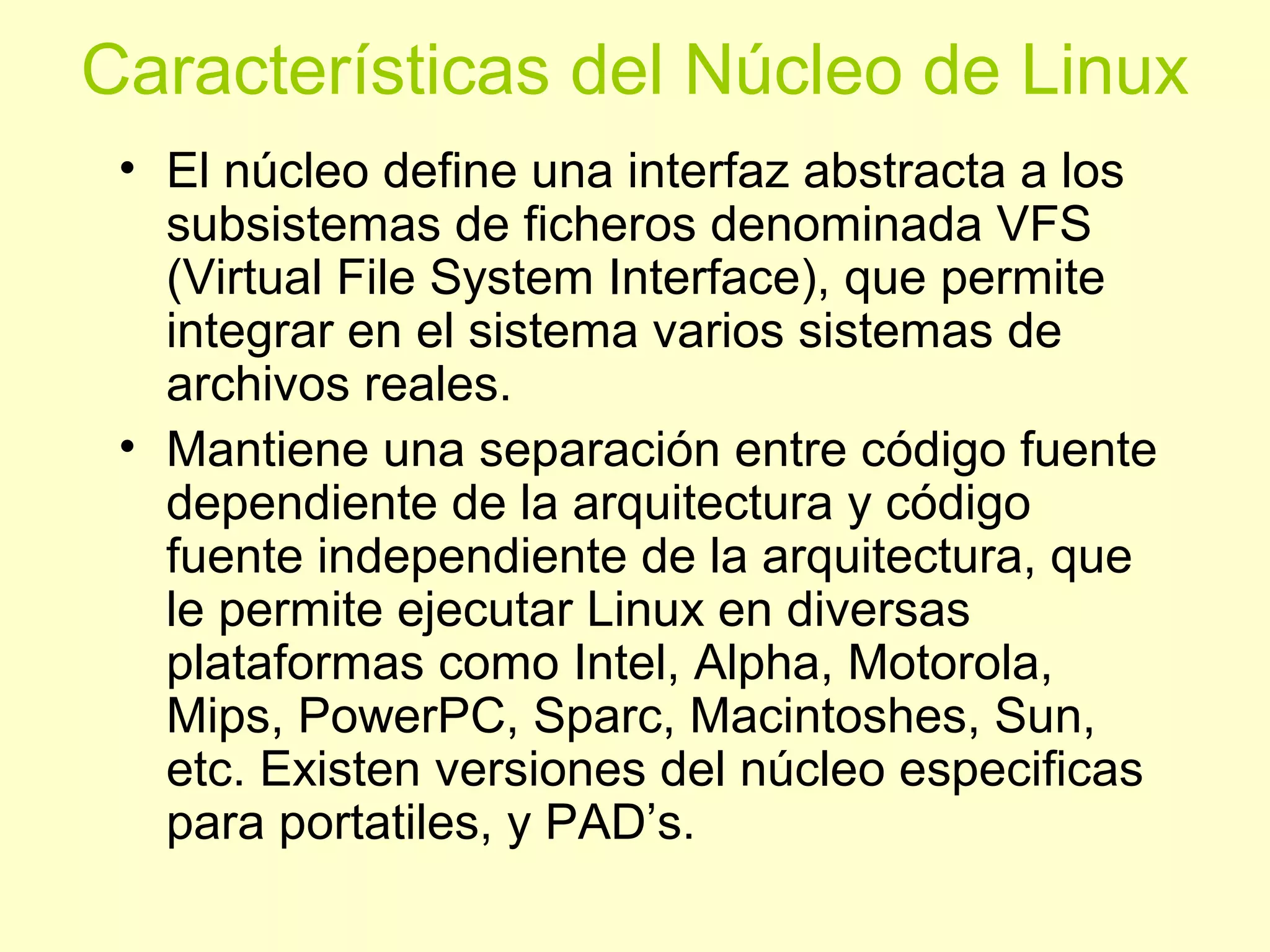 Características del Núcleo de Linux
• El núcleo define una interfaz abstracta a los
subsistemas de ficheros denominada VFS
(Virtual File System Interface), que permite
integrar en el sistema varios sistemas de
archivos reales.
• Mantiene una separación entre código fuente
dependiente de la arquitectura y código
fuente independiente de la arquitectura, que
le permite ejecutar Linux en diversas
plataformas como Intel, Alpha, Motorola,
Mips, PowerPC, Sparc, Macintoshes, Sun,
etc. Existen versiones del núcleo especificas
para portatiles, y PAD’s.
 
