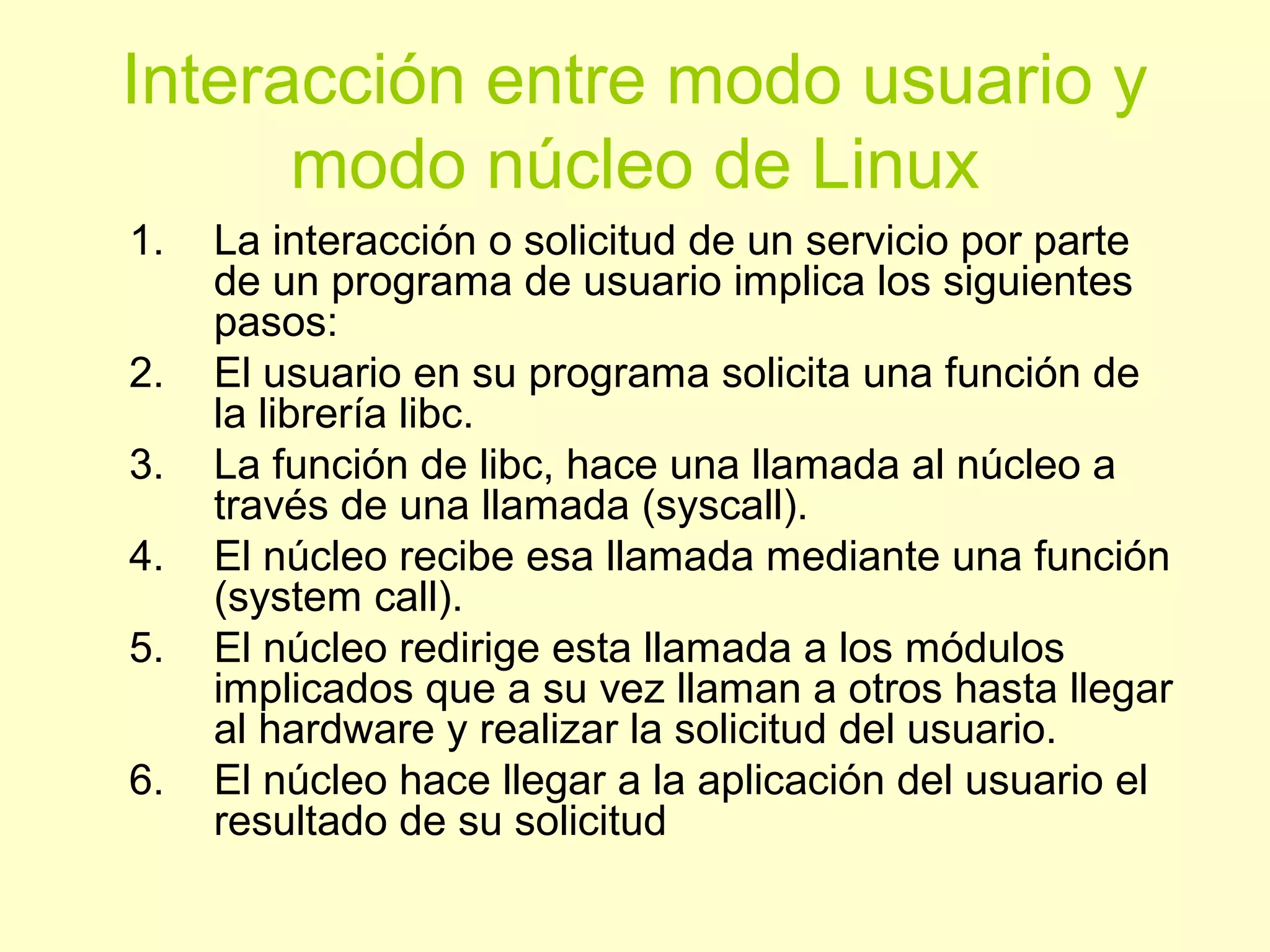 Interacción entre modo usuario y
modo núcleo de Linux
1. La interacción o solicitud de un servicio por parte
de un programa de usuario implica los siguientes
pasos:
2. El usuario en su programa solicita una función de
la librería libc.
3. La función de libc, hace una llamada al núcleo a
través de una llamada (syscall).
4. El núcleo recibe esa llamada mediante una función
(system call).
5. El núcleo redirige esta llamada a los módulos
implicados que a su vez llaman a otros hasta llegar
al hardware y realizar la solicitud del usuario.
6. El núcleo hace llegar a la aplicación del usuario el
resultado de su solicitud
 