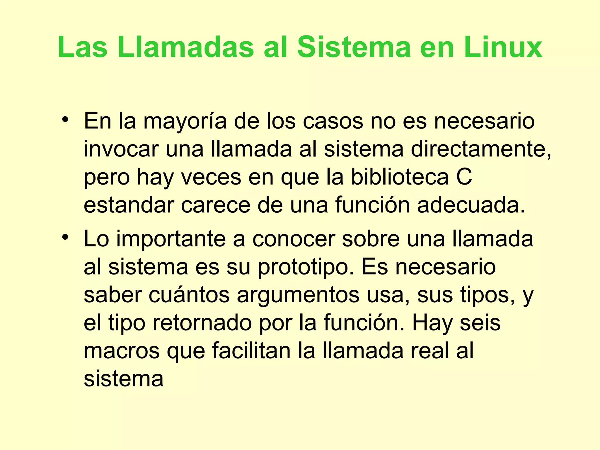 Las Llamadas al Sistema en Linux
• En la mayoría de los casos no es necesario
invocar una llamada al sistema directamente,
pero hay veces en que la biblioteca C
estandar carece de una función adecuada.
• Lo importante a conocer sobre una llamada
al sistema es su prototipo. Es necesario
saber cuántos argumentos usa, sus tipos, y
el tipo retornado por la función. Hay seis
macros que facilitan la llamada real al
sistema
 