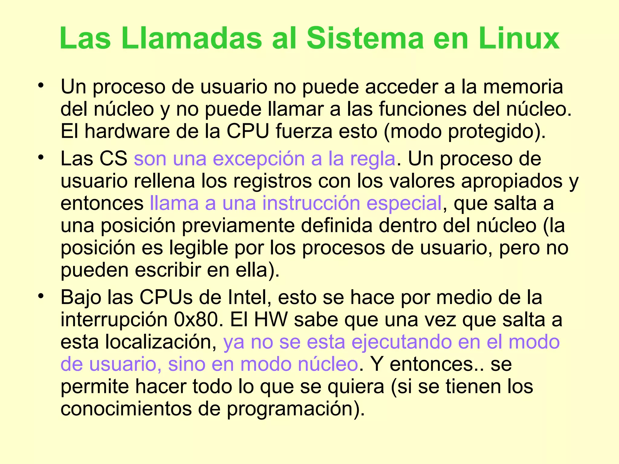 Las Llamadas al Sistema en Linux
• Un proceso de usuario no puede acceder a la memoria
del núcleo y no puede llamar a las funciones del núcleo.
El hardware de la CPU fuerza esto (modo protegido).
• Las CS son una excepción a la regla. Un proceso de
usuario rellena los registros con los valores apropiados y
entonces llama a una instrucción especial, que salta a
una posición previamente definida dentro del núcleo (la
posición es legible por los procesos de usuario, pero no
pueden escribir en ella).
• Bajo las CPUs de Intel, esto se hace por medio de la
interrupción 0x80. El HW sabe que una vez que salta a
esta localización, ya no se esta ejecutando en el modo
de usuario, sino en modo núcleo. Y entonces.. se
permite hacer todo lo que se quiera (si se tienen los
conocimientos de programación).
 