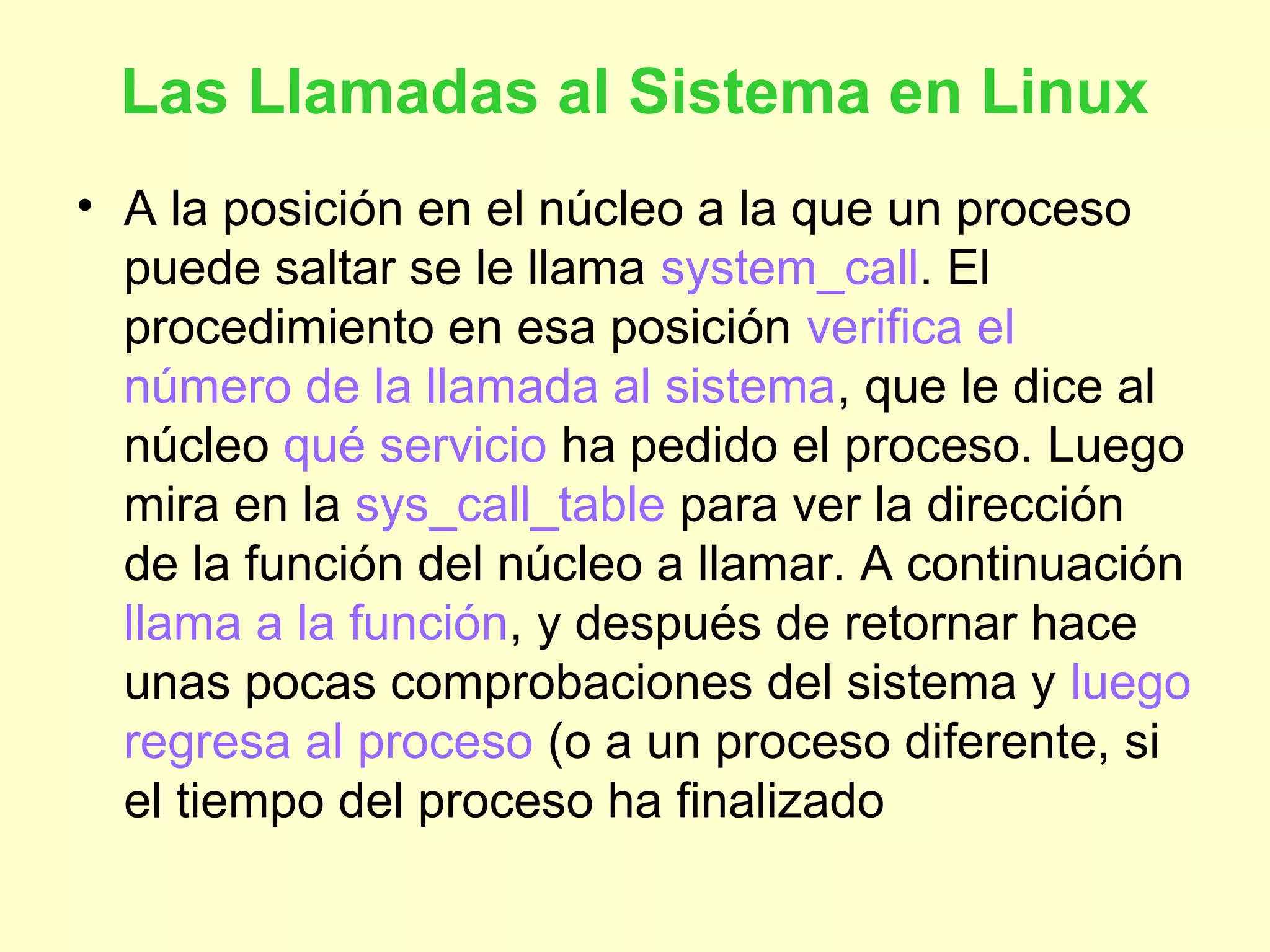 Las Llamadas al Sistema en Linux
• A la posición en el núcleo a la que un proceso
puede saltar se le llama system_call. El
procedimiento en esa posición verifica el
número de la llamada al sistema, que le dice al
núcleo qué servicio ha pedido el proceso. Luego
mira en la sys_call_table para ver la dirección
de la función del núcleo a llamar. A continuación
llama a la función, y después de retornar hace
unas pocas comprobaciones del sistema y luego
regresa al proceso (o a un proceso diferente, si
el tiempo del proceso ha finalizado
 