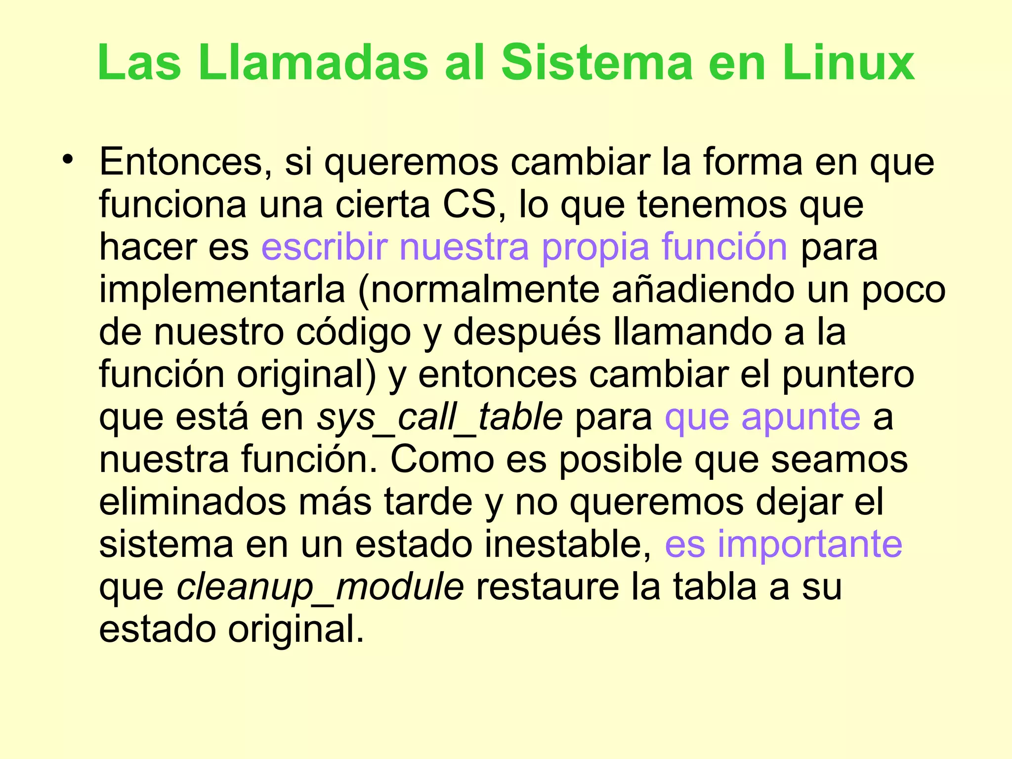 Las Llamadas al Sistema en Linux
• Entonces, si queremos cambiar la forma en que
funciona una cierta CS, lo que tenemos que
hacer es escribir nuestra propia función para
implementarla (normalmente añadiendo un poco
de nuestro código y después llamando a la
función original) y entonces cambiar el puntero
que está en sys_call_table para que apunte a
nuestra función. Como es posible que seamos
eliminados más tarde y no queremos dejar el
sistema en un estado inestable, es importante
que cleanup_module restaure la tabla a su
estado original.
 