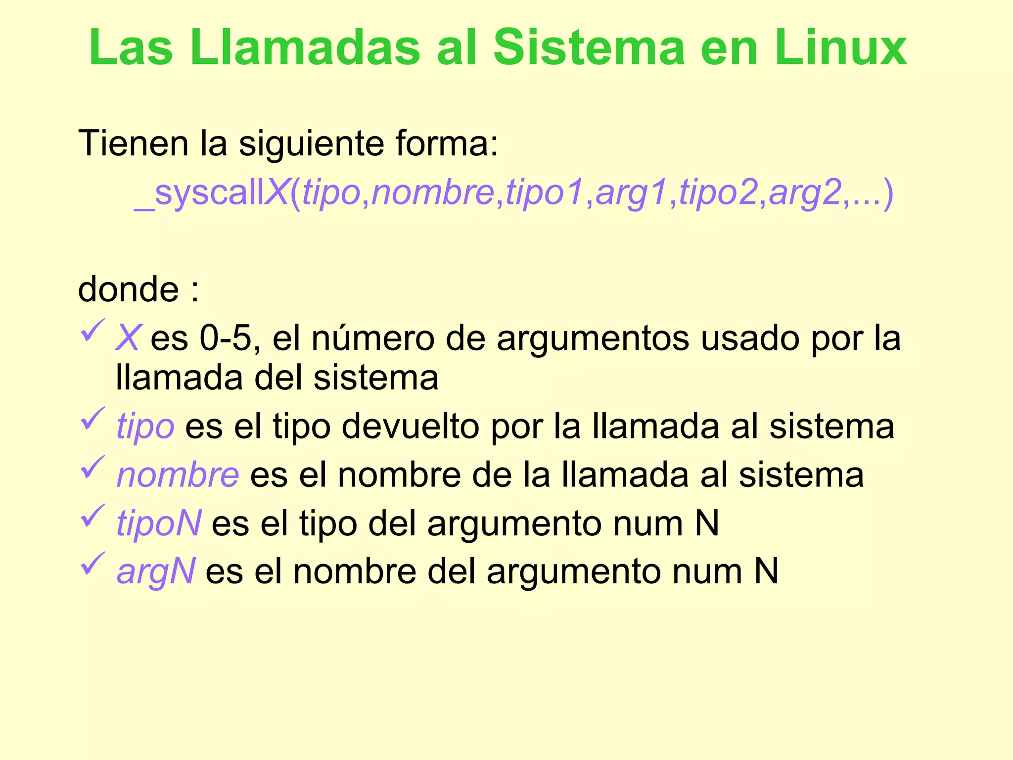 Las Llamadas al Sistema en Linux
Tienen la siguiente forma:
_syscallX(tipo,nombre,tipo1,arg1,tipo2,arg2,...)
donde :
 X es 0-5, el número de argumentos usado por la
llamada del sistema
 tipo es el tipo devuelto por la llamada al sistema
 nombre es el nombre de la llamada al sistema
 tipoN es el tipo del argumento num N
 argN es el nombre del argumento num N
 