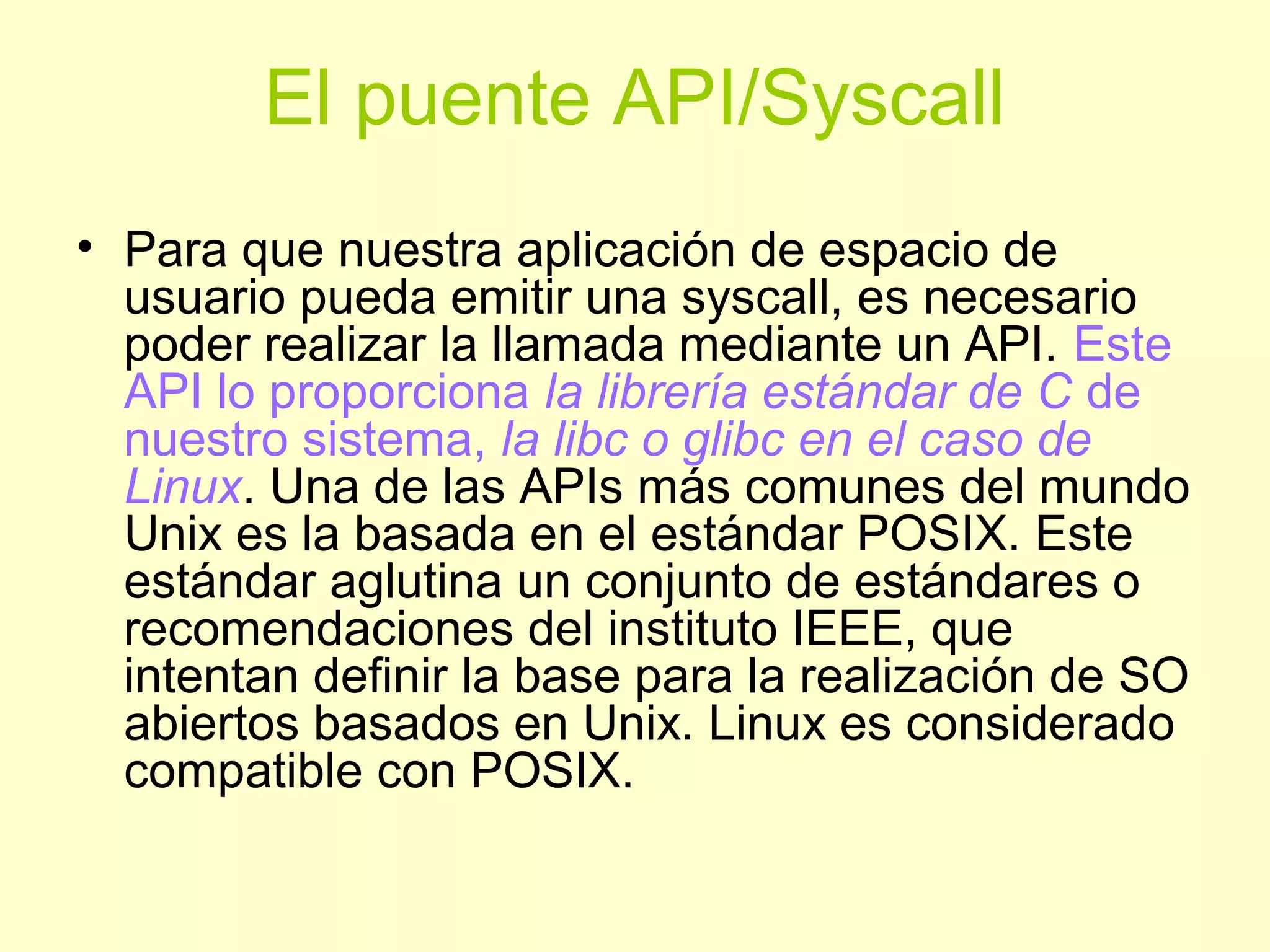 El puente API/Syscall
• Para que nuestra aplicación de espacio de
usuario pueda emitir una syscall, es necesario
poder realizar la llamada mediante un API. Este
API lo proporciona la librería estándar de C de
nuestro sistema, la libc o glibc en el caso de
Linux. Una de las APIs más comunes del mundo
Unix es la basada en el estándar POSIX. Este
estándar aglutina un conjunto de estándares o
recomendaciones del instituto IEEE, que
intentan definir la base para la realización de SO
abiertos basados en Unix. Linux es considerado
compatible con POSIX.
 