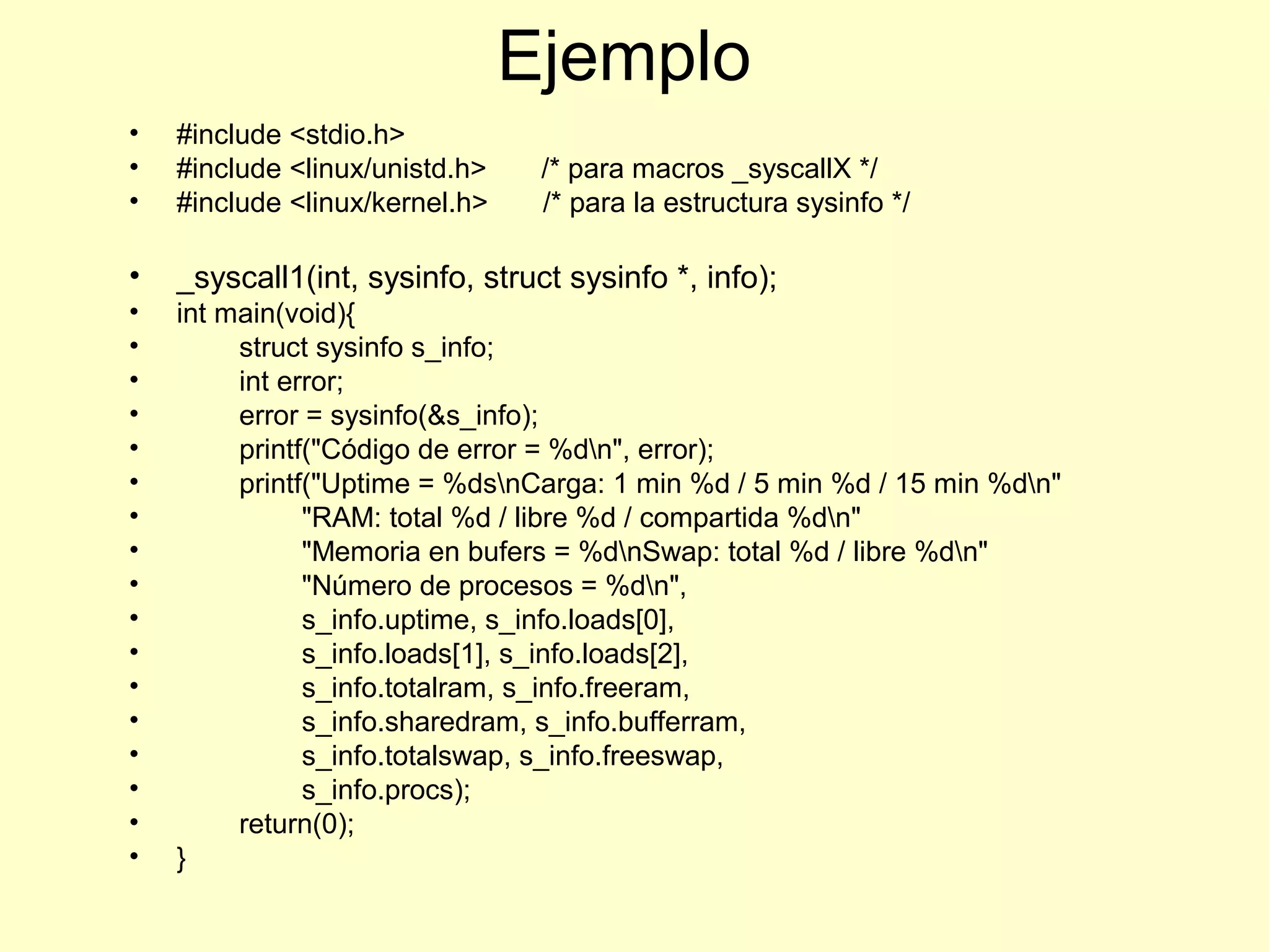 Ejemplo
• #include <stdio.h>
• #include <linux/unistd.h> /* para macros _syscallX */
• #include <linux/kernel.h> /* para la estructura sysinfo */
• _syscall1(int, sysinfo, struct sysinfo *, info);
• int main(void){
• struct sysinfo s_info;
• int error;
• error = sysinfo(&s_info);
• printf("Código de error = %dn", error);
• printf("Uptime = %dsnCarga: 1 min %d / 5 min %d / 15 min %dn"
• "RAM: total %d / libre %d / compartida %dn"
• "Memoria en bufers = %dnSwap: total %d / libre %dn"
• "Número de procesos = %dn",
• s_info.uptime, s_info.loads[0],
• s_info.loads[1], s_info.loads[2],
• s_info.totalram, s_info.freeram,
• s_info.sharedram, s_info.bufferram,
• s_info.totalswap, s_info.freeswap,
• s_info.procs);
• return(0);
• }
 