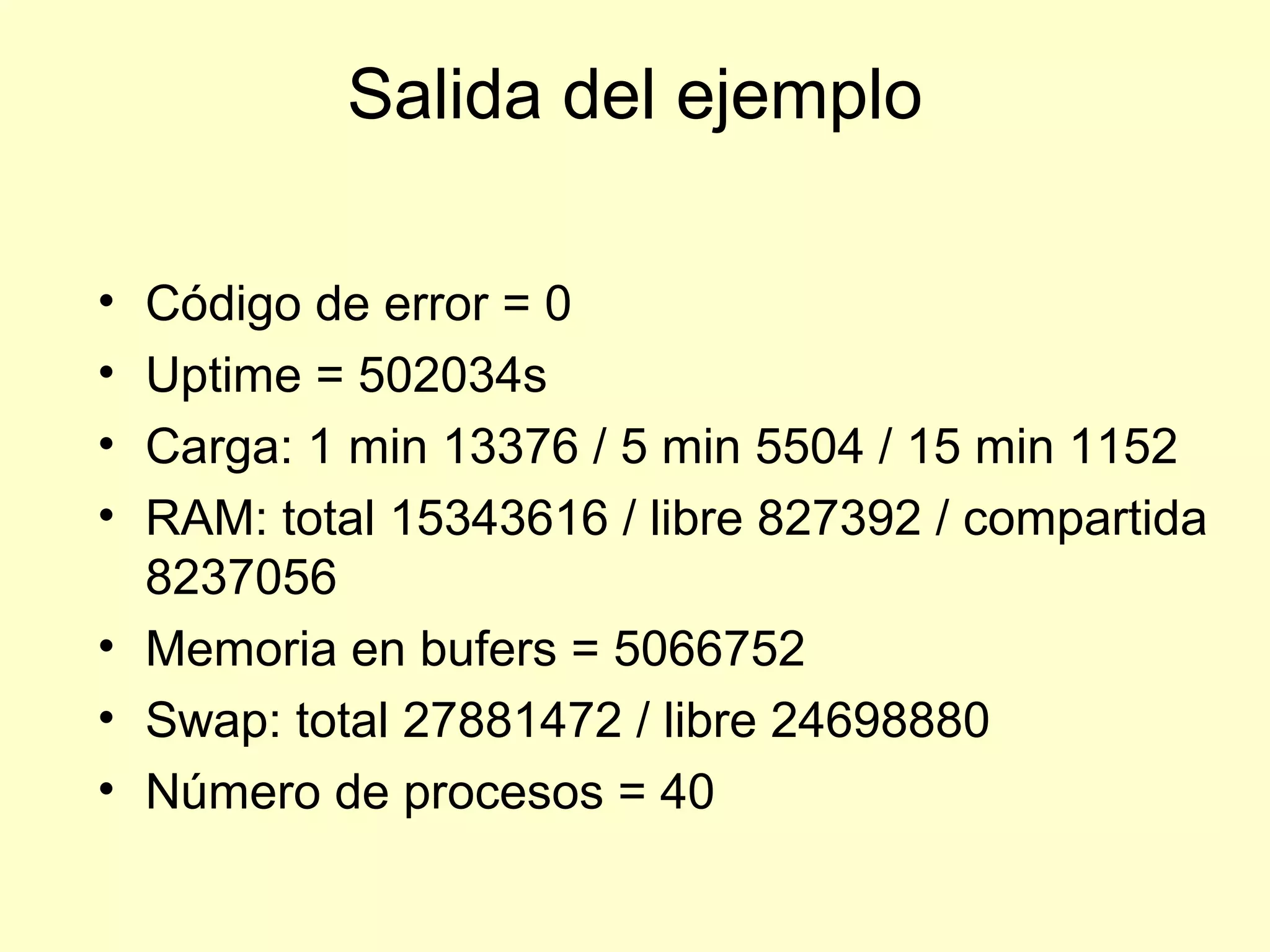 Salida del ejemplo
• Código de error = 0
• Uptime = 502034s
• Carga: 1 min 13376 / 5 min 5504 / 15 min 1152
• RAM: total 15343616 / libre 827392 / compartida
8237056
• Memoria en bufers = 5066752
• Swap: total 27881472 / libre 24698880
• Número de procesos = 40
 