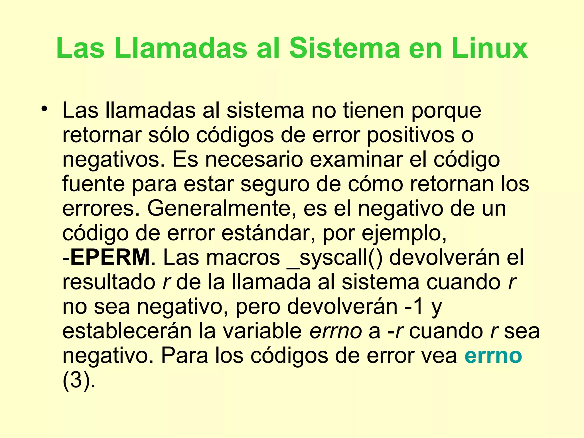 Las Llamadas al Sistema en Linux
• Las llamadas al sistema no tienen porque
retornar sólo códigos de error positivos o
negativos. Es necesario examinar el código
fuente para estar seguro de cómo retornan los
errores. Generalmente, es el negativo de un
código de error estándar, por ejemplo,
-EPERM. Las macros _syscall() devolverán el
resultado r de la llamada al sistema cuando r
no sea negativo, pero devolverán -1 y
establecerán la variable errno a -r cuando r sea
negativo. Para los códigos de error vea errno
(3).
 