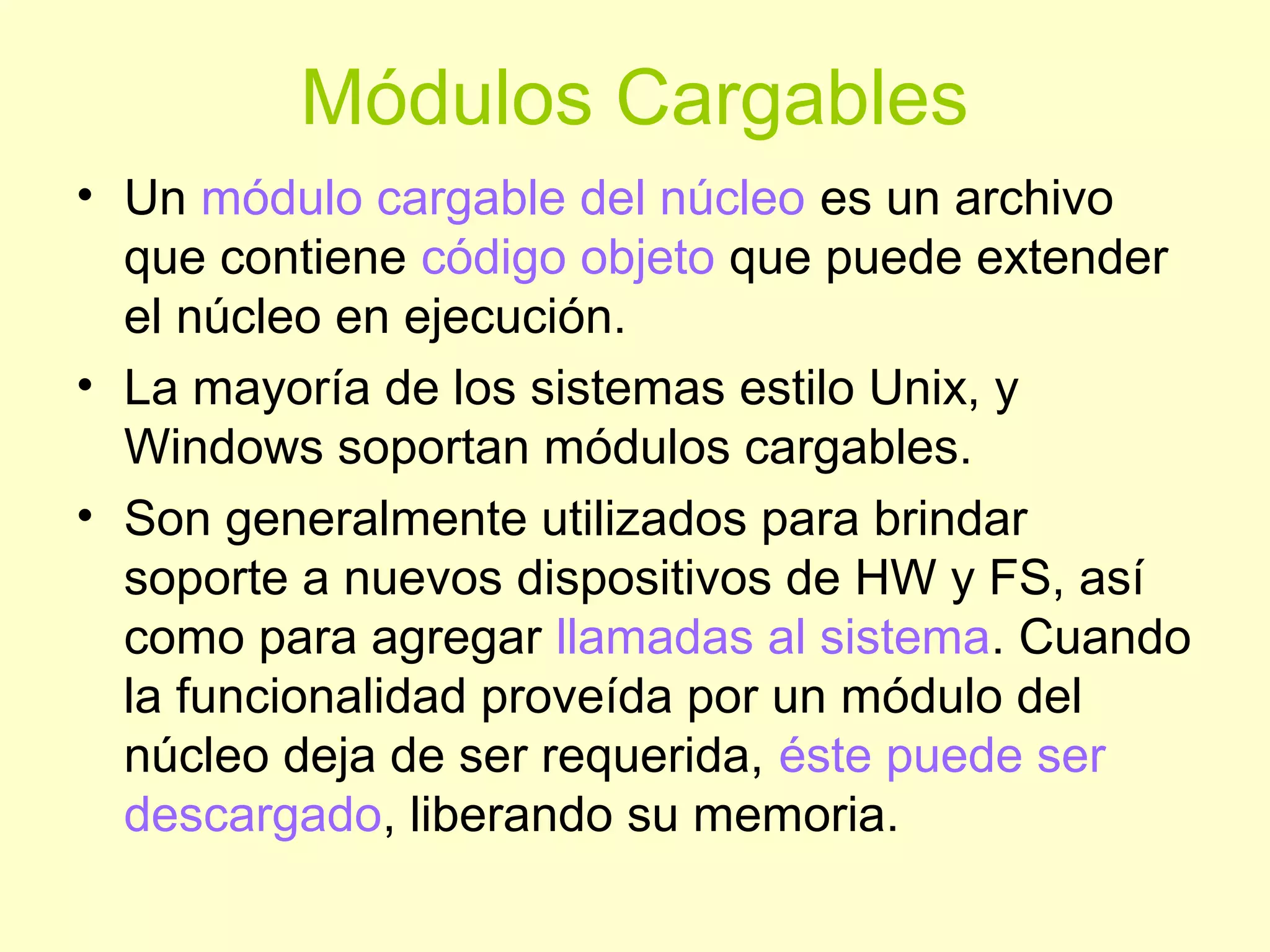 Módulos Cargables
• Un módulo cargable del núcleo es un archivo
que contiene código objeto que puede extender
el núcleo en ejecución.
• La mayoría de los sistemas estilo Unix, y
Windows soportan módulos cargables.
• Son generalmente utilizados para brindar
soporte a nuevos dispositivos de HW y FS, así
como para agregar llamadas al sistema. Cuando
la funcionalidad proveída por un módulo del
núcleo deja de ser requerida, éste puede ser
descargado, liberando su memoria.
 