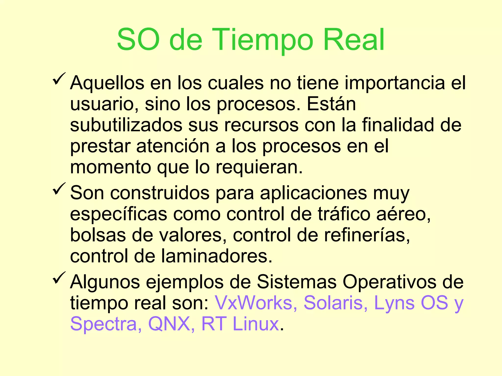 SO de Tiempo Real
Aquellos en los cuales no tiene importancia el
usuario, sino los procesos. Están
subutilizados sus recursos con la finalidad de
prestar atención a los procesos en el
momento que lo requieran.
Son construidos para aplicaciones muy
específicas como control de tráfico aéreo,
bolsas de valores, control de refinerías,
control de laminadores.
Algunos ejemplos de Sistemas Operativos de
tiempo real son: VxWorks, Solaris, Lyns OS y
Spectra, QNX, RT Linux.
 