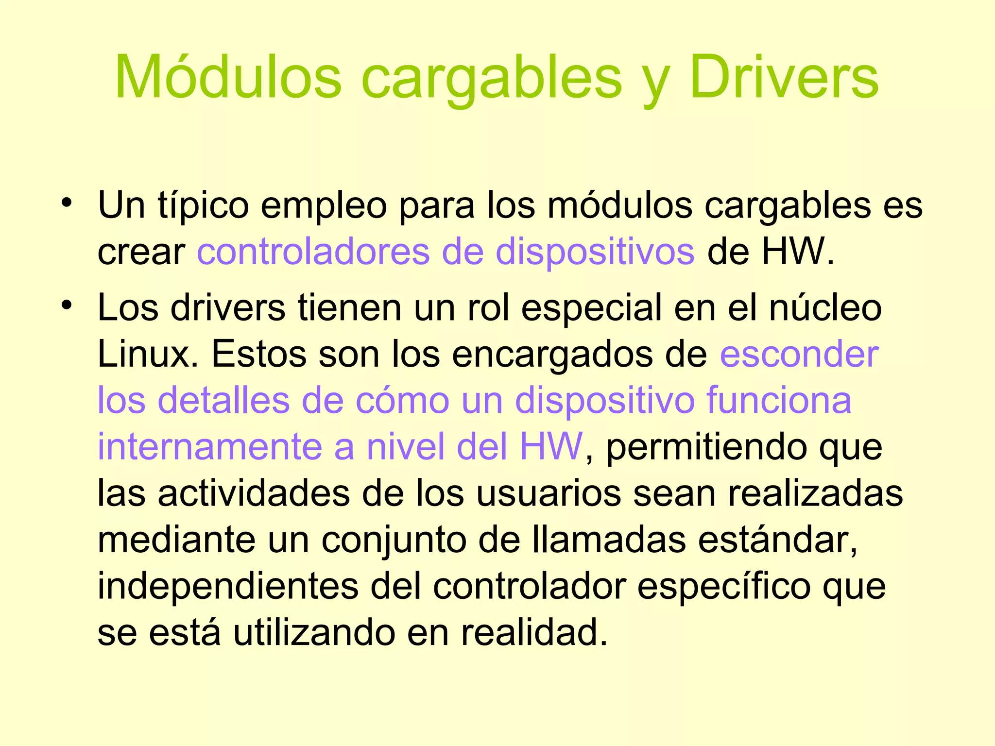 Módulos cargables y Drivers
• Un típico empleo para los módulos cargables es
crear controladores de dispositivos de HW.
• Los drivers tienen un rol especial en el núcleo
Linux. Estos son los encargados de esconder
los detalles de cómo un dispositivo funciona
internamente a nivel del HW, permitiendo que
las actividades de los usuarios sean realizadas
mediante un conjunto de llamadas estándar,
independientes del controlador específico que
se está utilizando en realidad.
 
