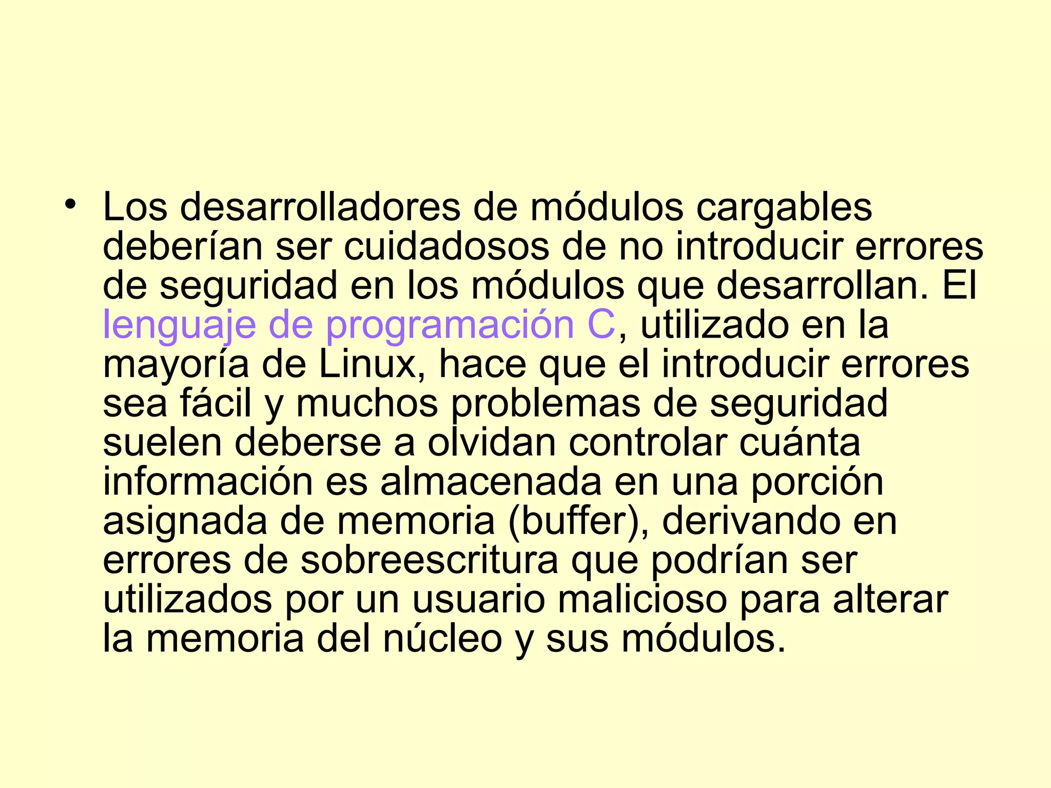 • Los desarrolladores de módulos cargables
deberían ser cuidadosos de no introducir errores
de seguridad en los módulos que desarrollan. El
lenguaje de programación C, utilizado en la
mayoría de Linux, hace que el introducir errores
sea fácil y muchos problemas de seguridad
suelen deberse a olvidan controlar cuánta
información es almacenada en una porción
asignada de memoria (buffer), derivando en
errores de sobreescritura que podrían ser
utilizados por un usuario malicioso para alterar
la memoria del núcleo y sus módulos.
 
