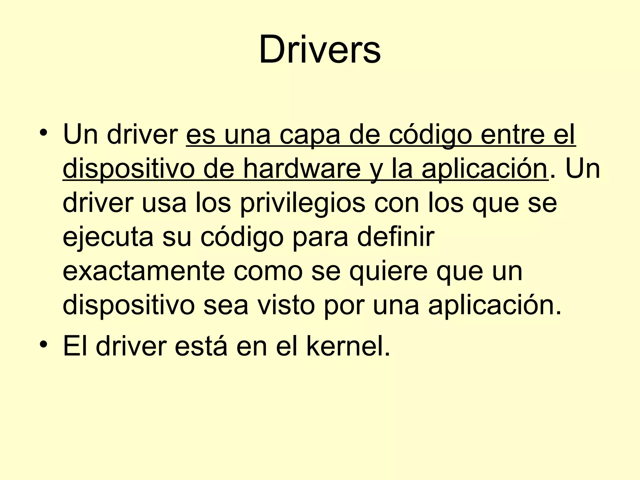 Drivers
• Un driver es una capa de código entre el
dispositivo de hardware y la aplicación. Un
driver usa los privilegios con los que se
ejecuta su código para definir
exactamente como se quiere que un
dispositivo sea visto por una aplicación.
• El driver está en el kernel.
 
