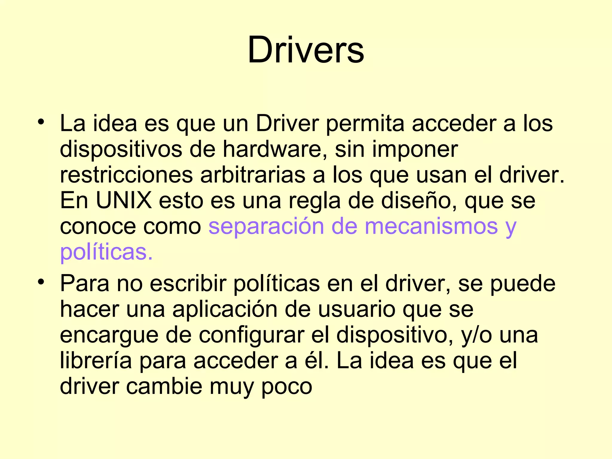 Drivers
• La idea es que un Driver permita acceder a los
dispositivos de hardware, sin imponer
restricciones arbitrarias a los que usan el driver.
En UNIX esto es una regla de diseño, que se
conoce como separación de mecanismos y
políticas.
• Para no escribir políticas en el driver, se puede
hacer una aplicación de usuario que se
encargue de configurar el dispositivo, y/o una
librería para acceder a él. La idea es que el
driver cambie muy poco
 