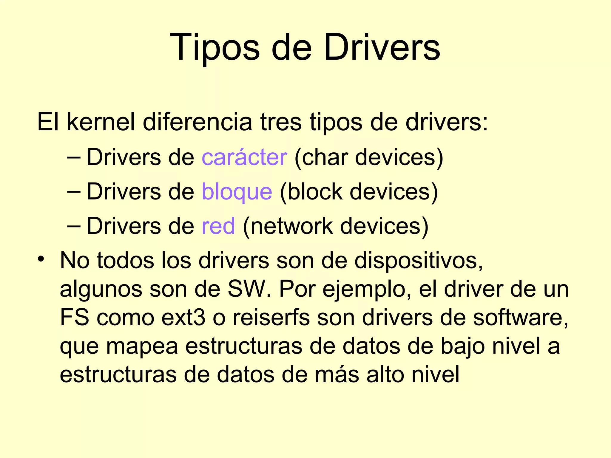 Tipos de Drivers
El kernel diferencia tres tipos de drivers:
– Drivers de carácter (char devices)
– Drivers de bloque (block devices)
– Drivers de red (network devices)
• No todos los drivers son de dispositivos,
algunos son de SW. Por ejemplo, el driver de un
FS como ext3 o reiserfs son drivers de software,
que mapea estructuras de datos de bajo nivel a
estructuras de datos de más alto nivel
 