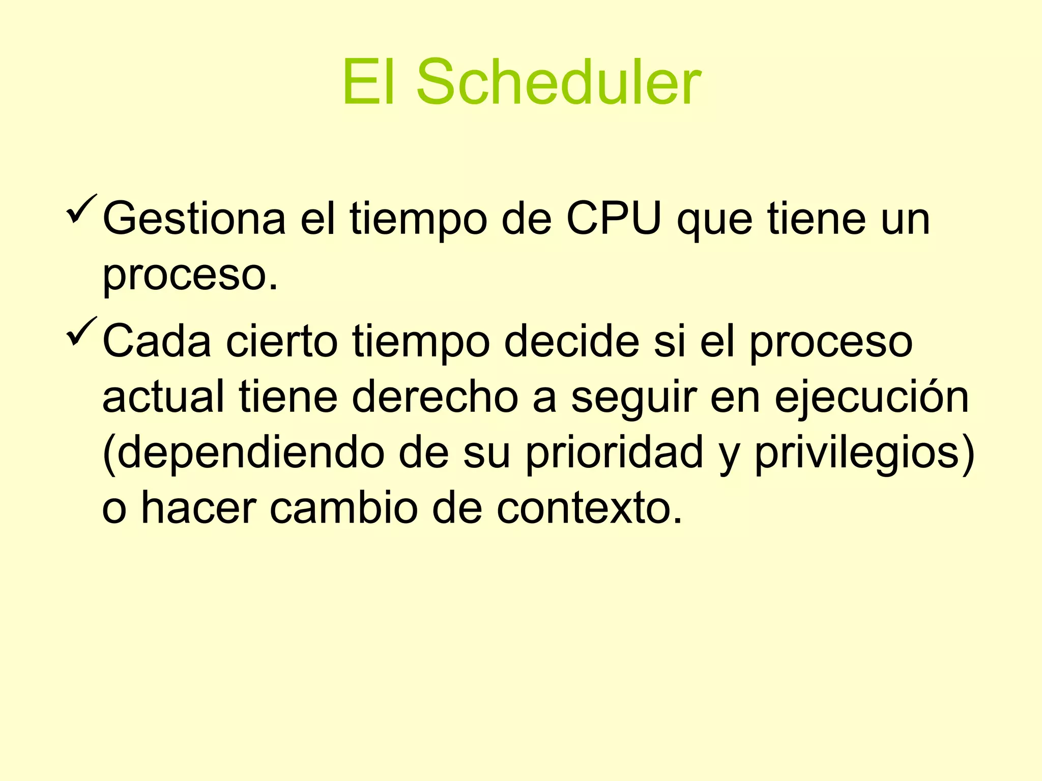 El Scheduler
Gestiona el tiempo de CPU que tiene un
proceso.
Cada cierto tiempo decide si el proceso
actual tiene derecho a seguir en ejecución
(dependiendo de su prioridad y privilegios)
o hacer cambio de contexto.
 