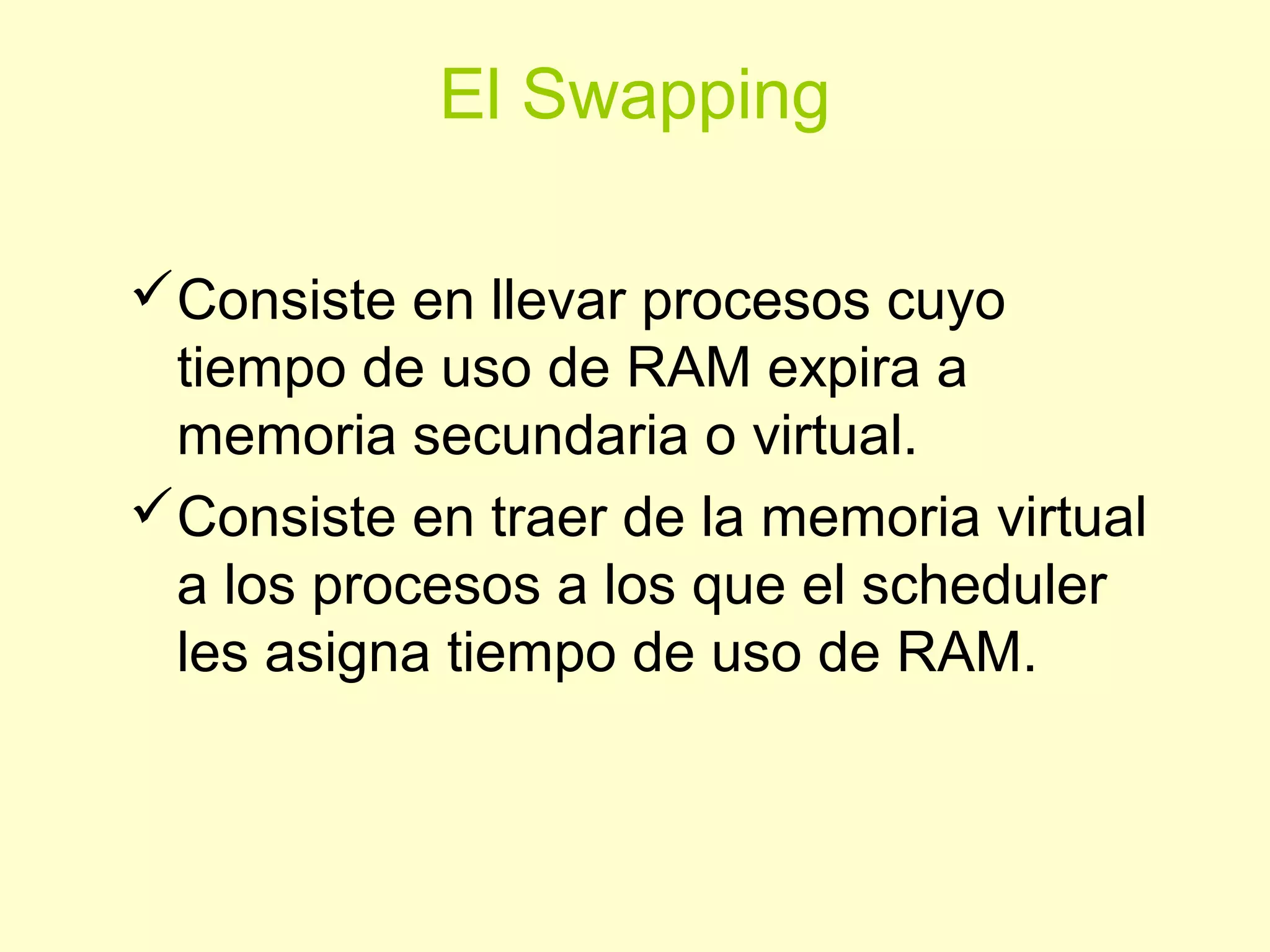 El Swapping
Consiste en llevar procesos cuyo
tiempo de uso de RAM expira a
memoria secundaria o virtual.
Consiste en traer de la memoria virtual
a los procesos a los que el scheduler
les asigna tiempo de uso de RAM.
 