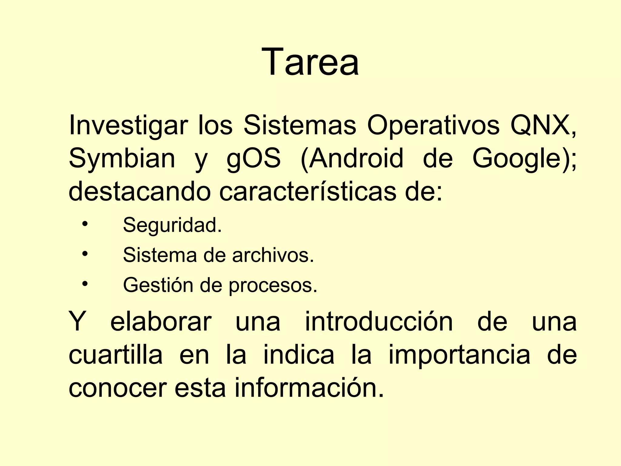 Tarea
Investigar los Sistemas Operativos QNX,
Symbian y gOS (Android de Google);
destacando características de:
• Seguridad.
• Sistema de archivos.
• Gestión de procesos.
Y elaborar una introducción de una
cuartilla en la indica la importancia de
conocer esta información.
 