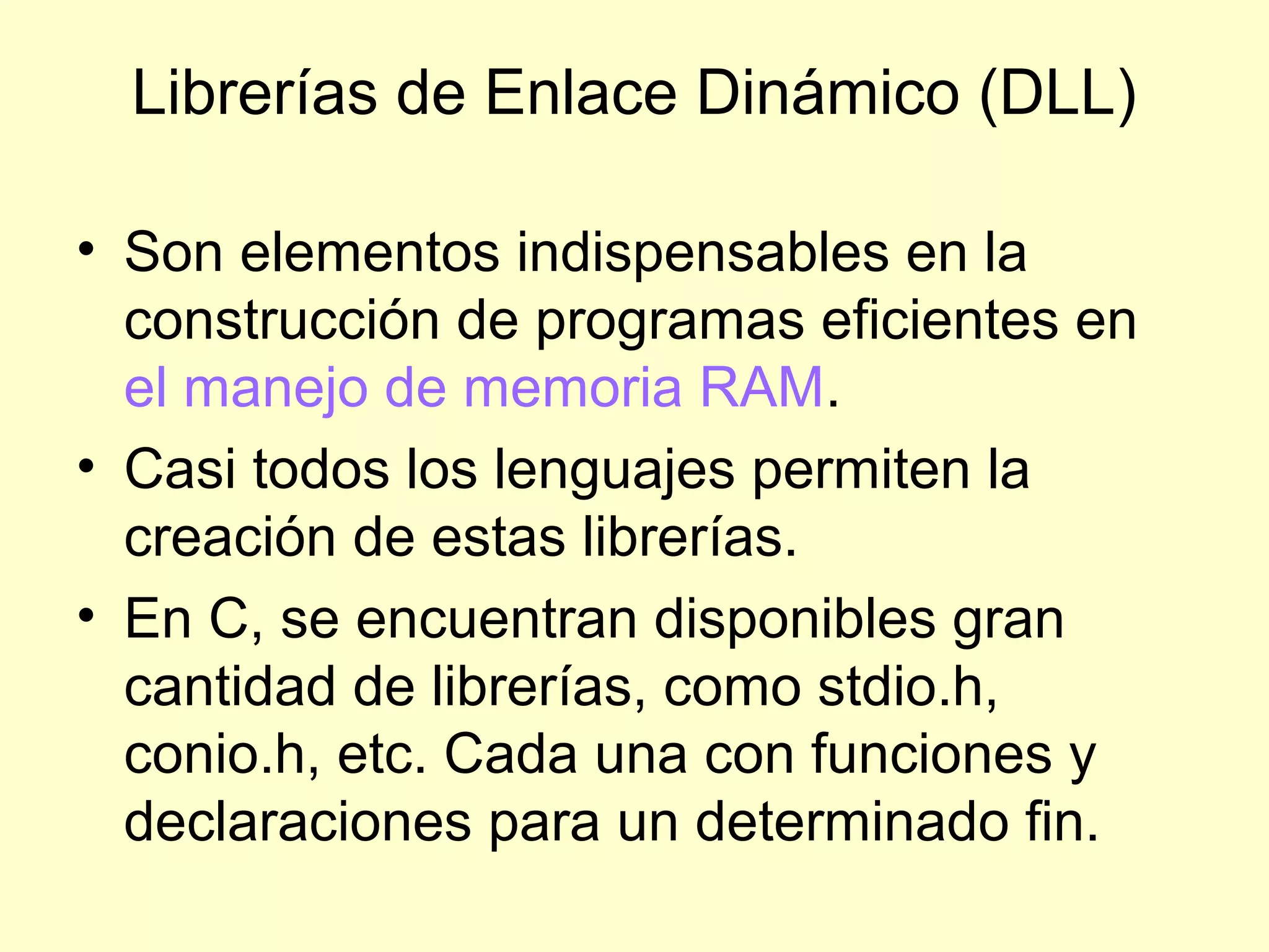 Librerías de Enlace Dinámico (DLL)
• Son elementos indispensables en la
construcción de programas eficientes en
el manejo de memoria RAM.
• Casi todos los lenguajes permiten la
creación de estas librerías.
• En C, se encuentran disponibles gran
cantidad de librerías, como stdio.h,
conio.h, etc. Cada una con funciones y
declaraciones para un determinado fin.
 