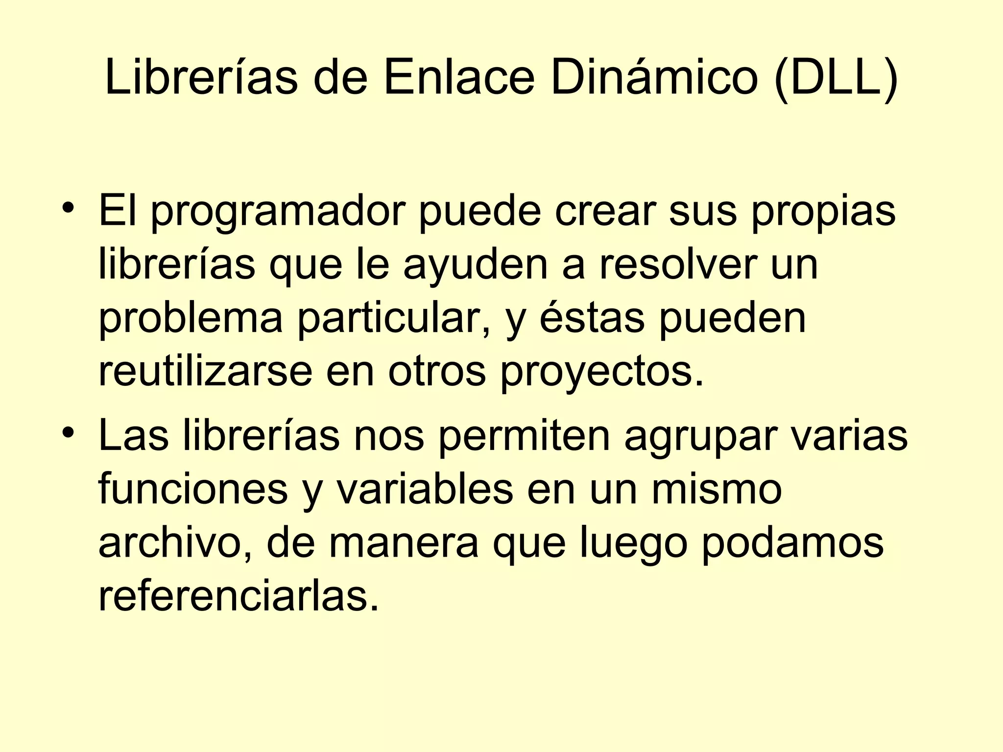 Librerías de Enlace Dinámico (DLL)
• El programador puede crear sus propias
librerías que le ayuden a resolver un
problema particular, y éstas pueden
reutilizarse en otros proyectos.
• Las librerías nos permiten agrupar varias
funciones y variables en un mismo
archivo, de manera que luego podamos
referenciarlas.
 