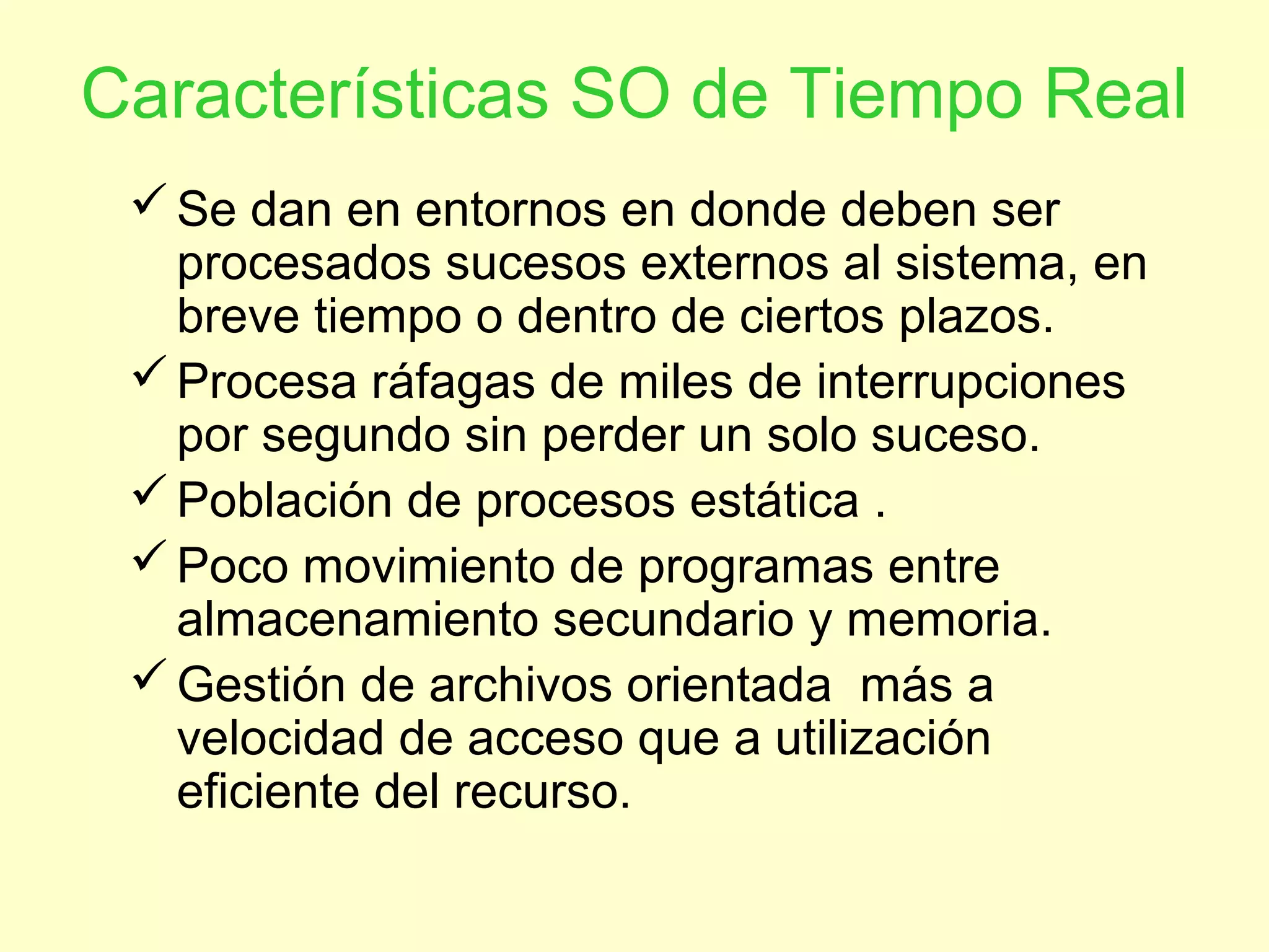 Características SO de Tiempo Real
Se dan en entornos en donde deben ser
procesados sucesos externos al sistema, en
breve tiempo o dentro de ciertos plazos.
Procesa ráfagas de miles de interrupciones
por segundo sin perder un solo suceso.
Población de procesos estática .
Poco movimiento de programas entre
almacenamiento secundario y memoria.
Gestión de archivos orientada más a
velocidad de acceso que a utilización
eficiente del recurso.
 