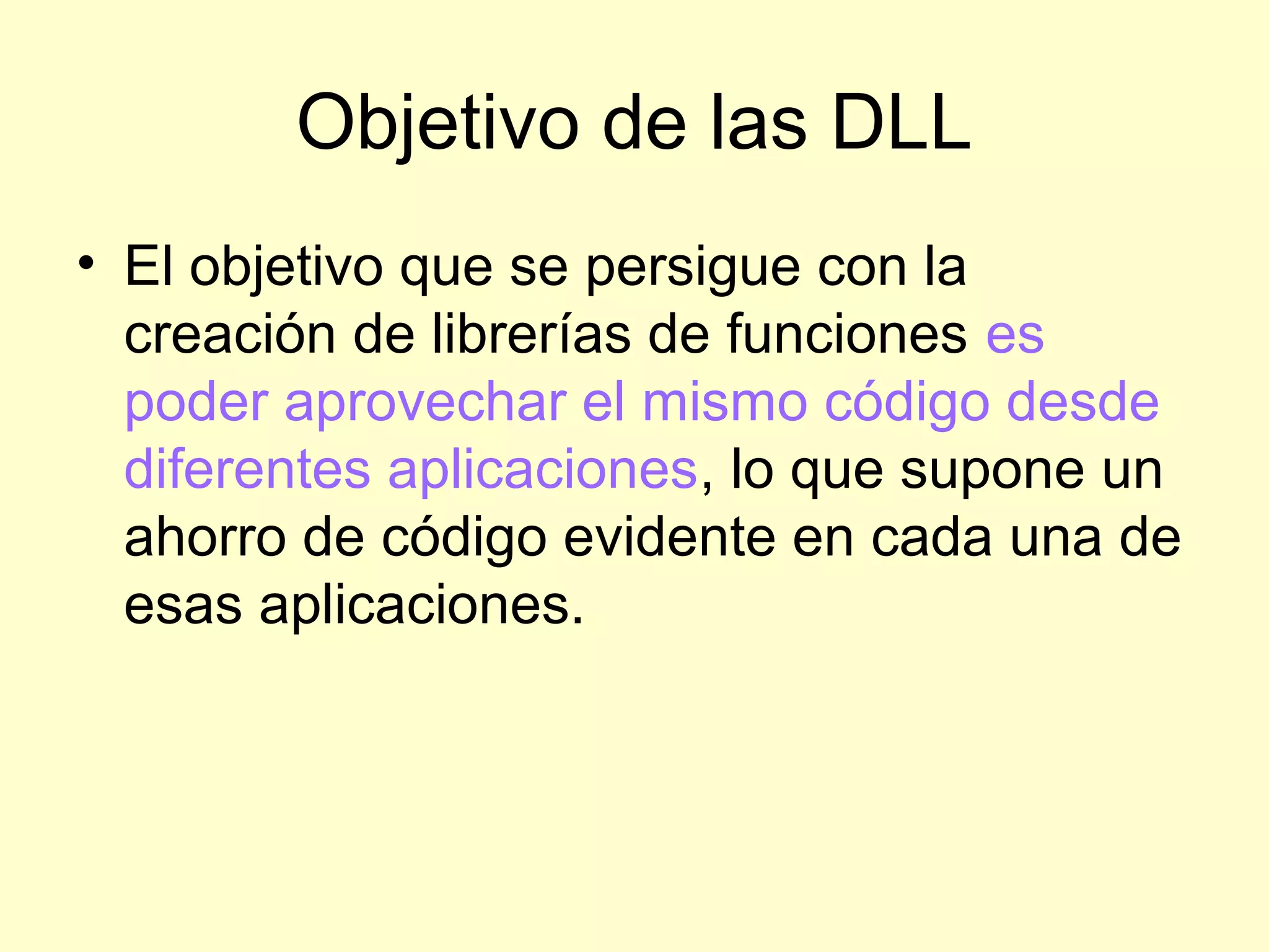 Objetivo de las DLL
• El objetivo que se persigue con la
creación de librerías de funciones es
poder aprovechar el mismo código desde
diferentes aplicaciones, lo que supone un
ahorro de código evidente en cada una de
esas aplicaciones.
 