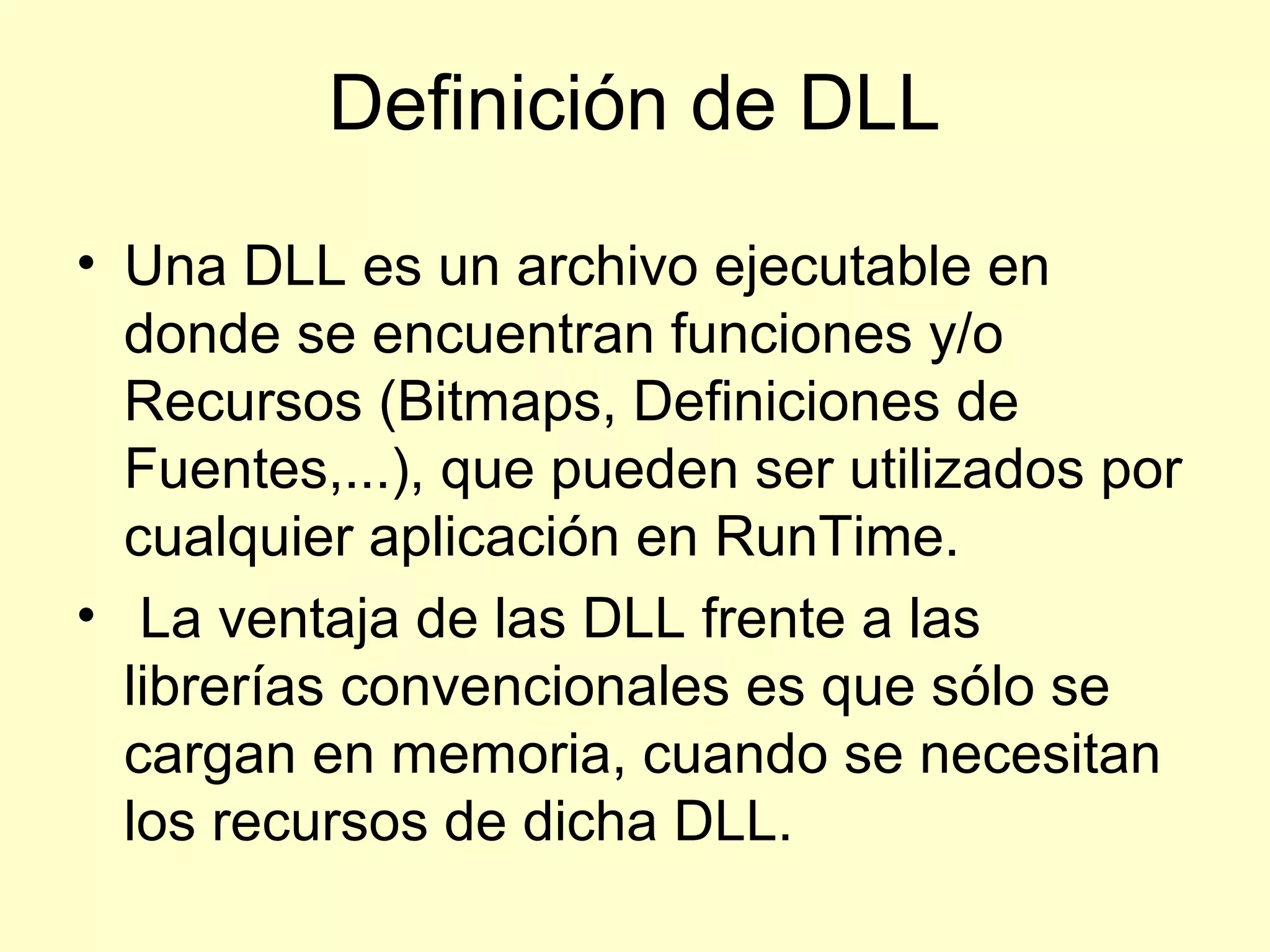 Definición de DLL
• Una DLL es un archivo ejecutable en
donde se encuentran funciones y/o
Recursos (Bitmaps, Definiciones de
Fuentes,...), que pueden ser utilizados por
cualquier aplicación en RunTime.
• La ventaja de las DLL frente a las
librerías convencionales es que sólo se
cargan en memoria, cuando se necesitan
los recursos de dicha DLL.
 
