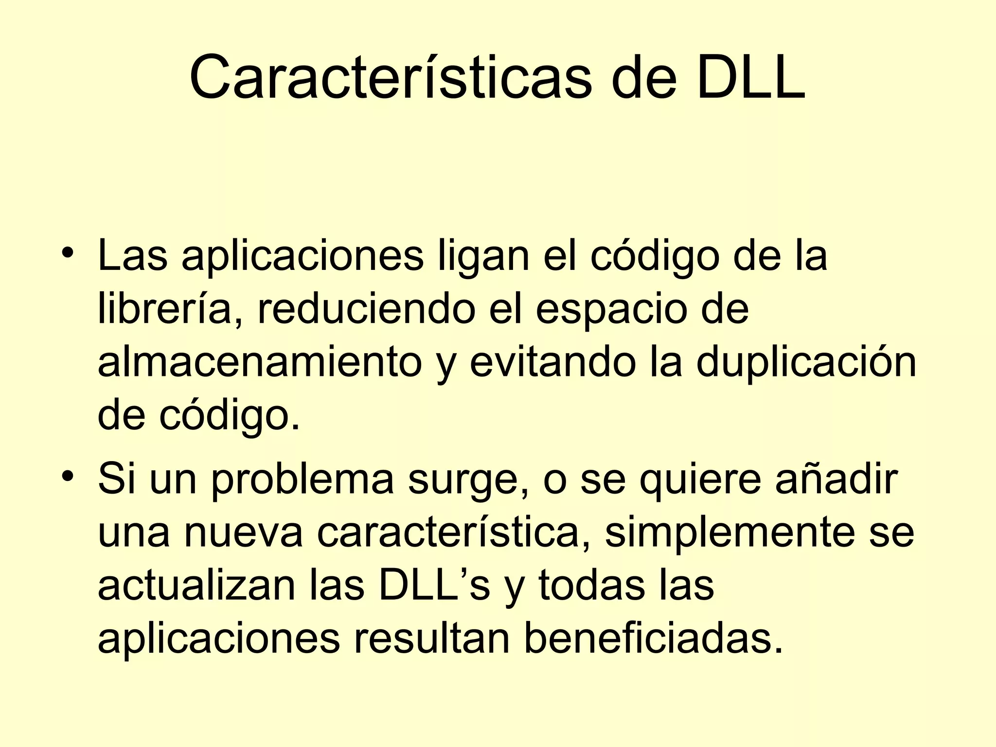 Características de DLL
• Las aplicaciones ligan el código de la
librería, reduciendo el espacio de
almacenamiento y evitando la duplicación
de código.
• Si un problema surge, o se quiere añadir
una nueva característica, simplemente se
actualizan las DLL’s y todas las
aplicaciones resultan beneficiadas.
 