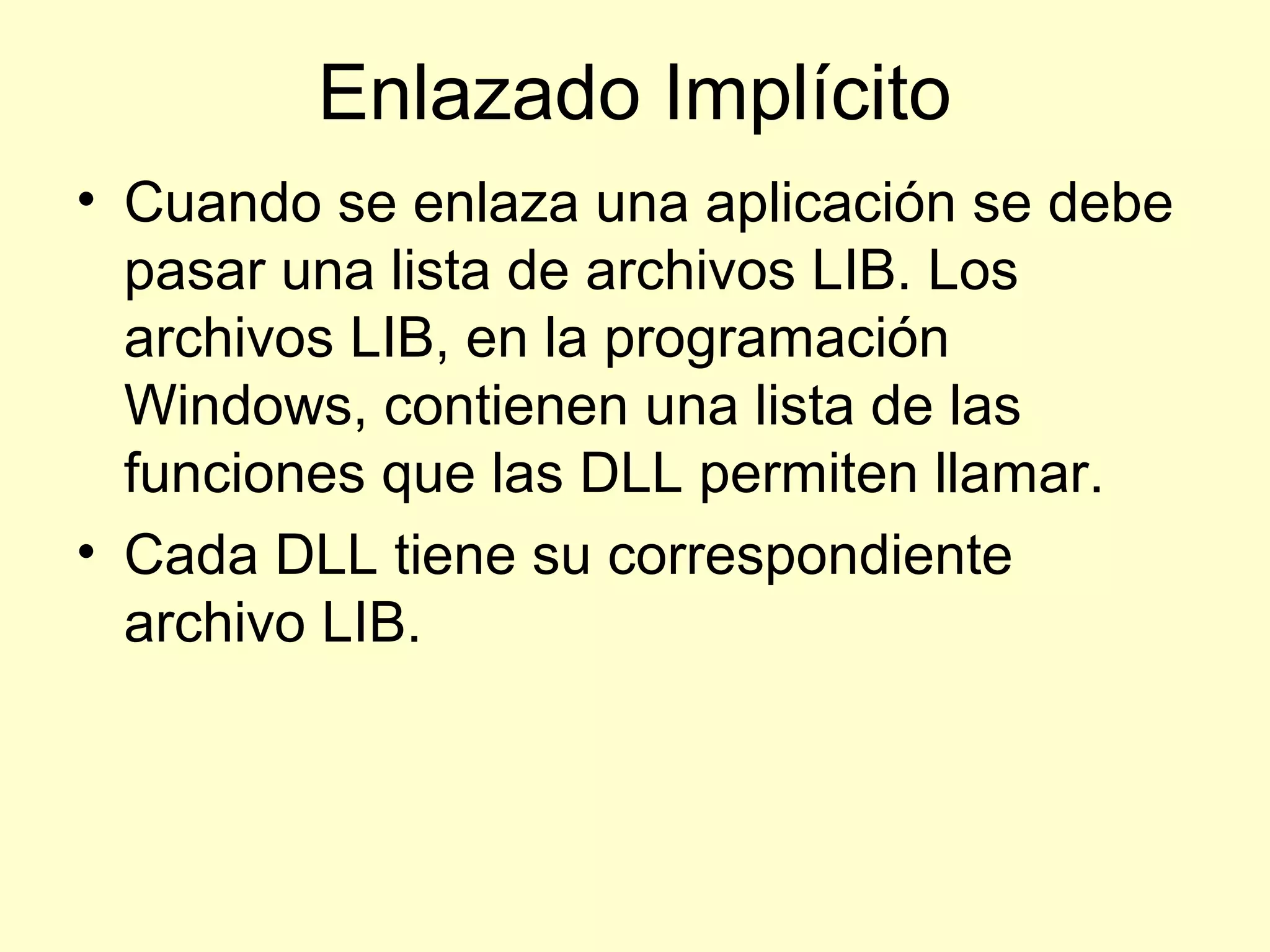Enlazado Implícito
• Cuando se enlaza una aplicación se debe
pasar una lista de archivos LIB. Los
archivos LIB, en la programación
Windows, contienen una lista de las
funciones que las DLL permiten llamar.
• Cada DLL tiene su correspondiente
archivo LIB.
 