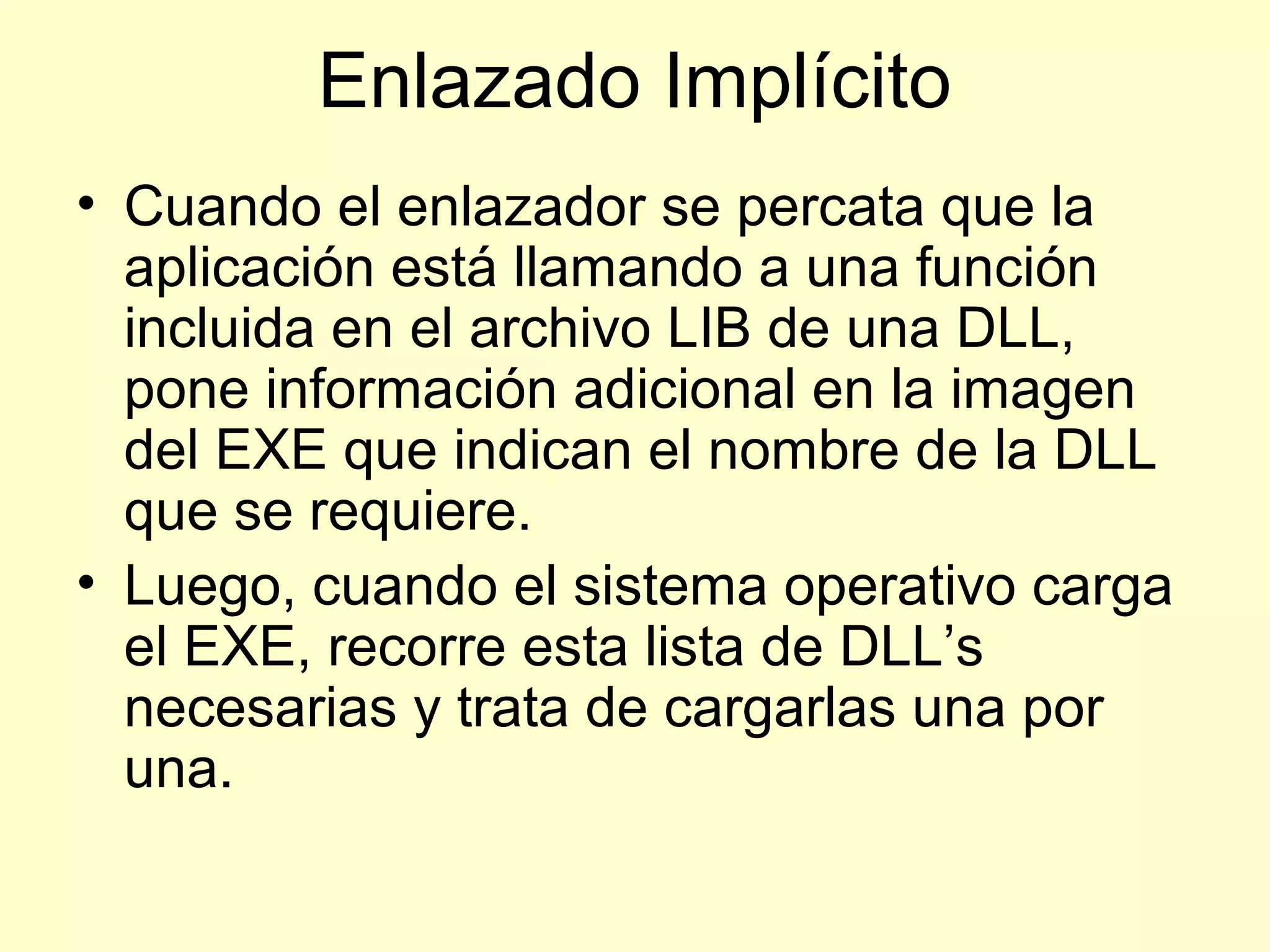 Enlazado Implícito
• Cuando el enlazador se percata que la
aplicación está llamando a una función
incluida en el archivo LIB de una DLL,
pone información adicional en la imagen
del EXE que indican el nombre de la DLL
que se requiere.
• Luego, cuando el sistema operativo carga
el EXE, recorre esta lista de DLL’s
necesarias y trata de cargarlas una por
una.
 