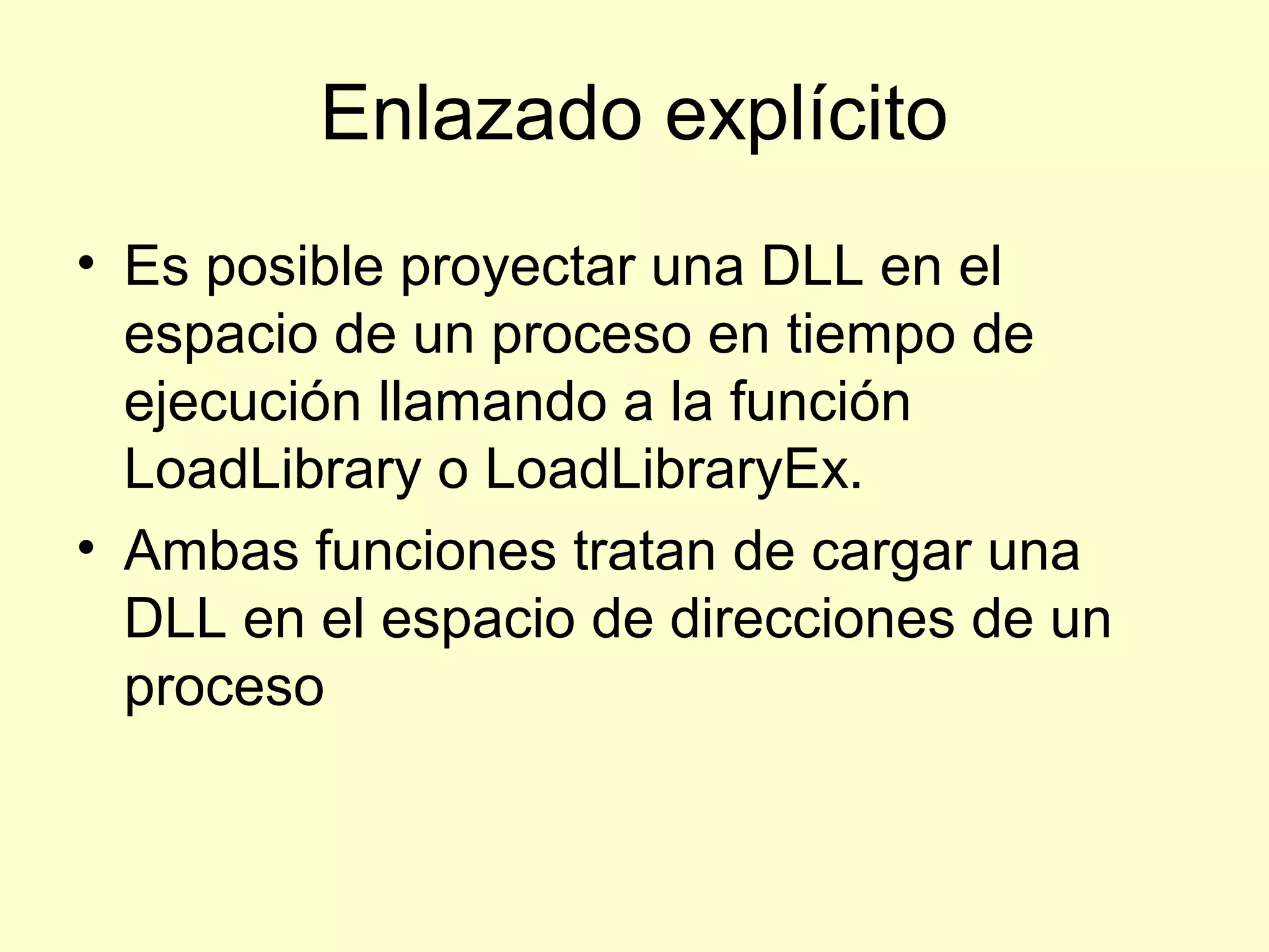 Enlazado explícito
• Es posible proyectar una DLL en el
espacio de un proceso en tiempo de
ejecución llamando a la función
LoadLibrary o LoadLibraryEx.
• Ambas funciones tratan de cargar una
DLL en el espacio de direcciones de un
proceso
 